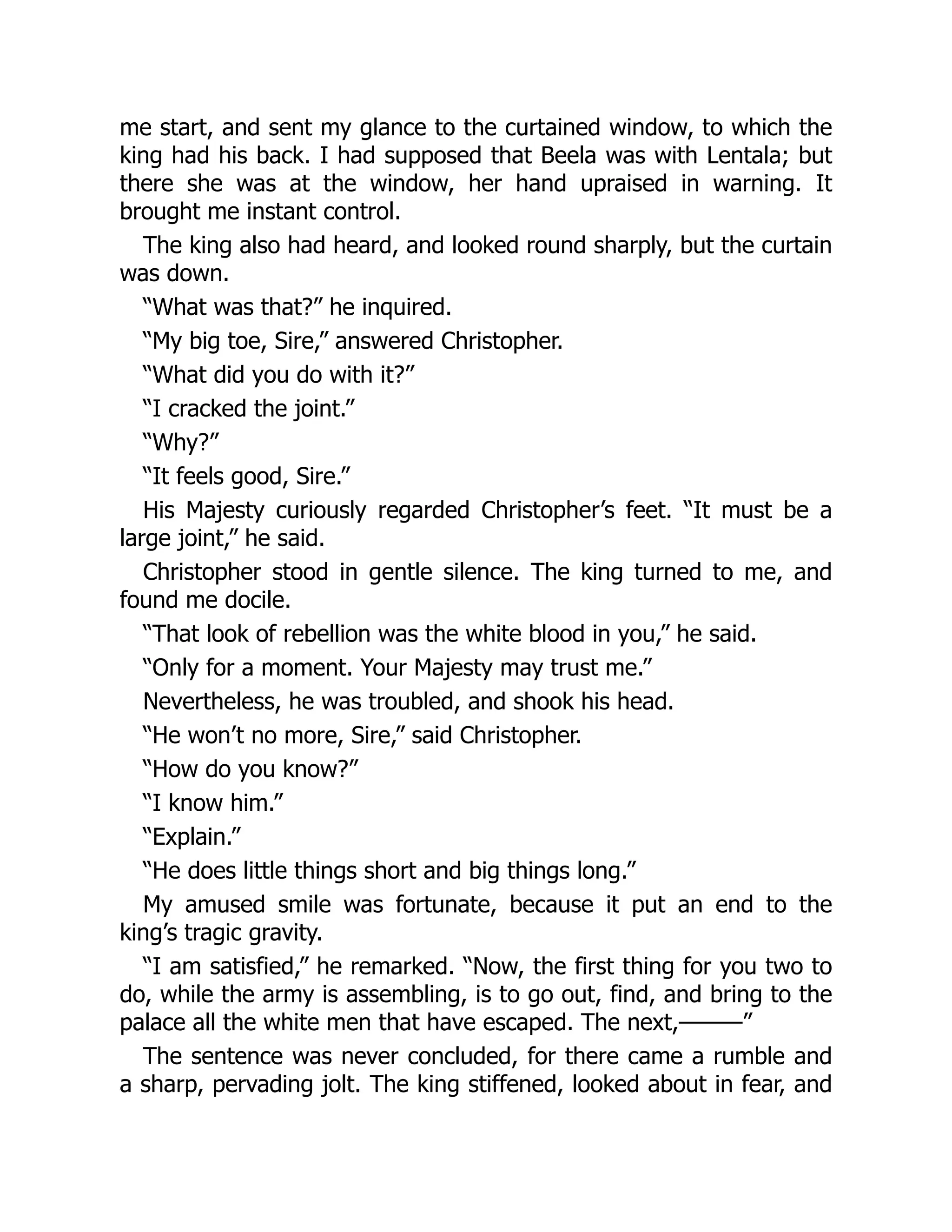 me start, and sent my glance to the curtained window, to which the
king had his back. I had supposed that Beela was with Lentala; but
there she was at the window, her hand upraised in warning. It
brought me instant control.
The king also had heard, and looked round sharply, but the curtain
was down.
“What was that?” he inquired.
“My big toe, Sire,” answered Christopher.
“What did you do with it?”
“I cracked the joint.”
“Why?”
“It feels good, Sire.”
His Majesty curiously regarded Christopher’s feet. “It must be a
large joint,” he said.
Christopher stood in gentle silence. The king turned to me, and
found me docile.
“That look of rebellion was the white blood in you,” he said.
“Only for a moment. Your Majesty may trust me.”
Nevertheless, he was troubled, and shook his head.
“He won’t no more, Sire,” said Christopher.
“How do you know?”
“I know him.”
“Explain.”
“He does little things short and big things long.”
My amused smile was fortunate, because it put an end to the
king’s tragic gravity.
“I am satisfied,” he remarked. “Now, the first thing for you two to
do, while the army is assembling, is to go out, find, and bring to the
palace all the white men that have escaped. The next,———”
The sentence was never concluded, for there came a rumble and
a sharp, pervading jolt. The king stiffened, looked about in fear, and
 