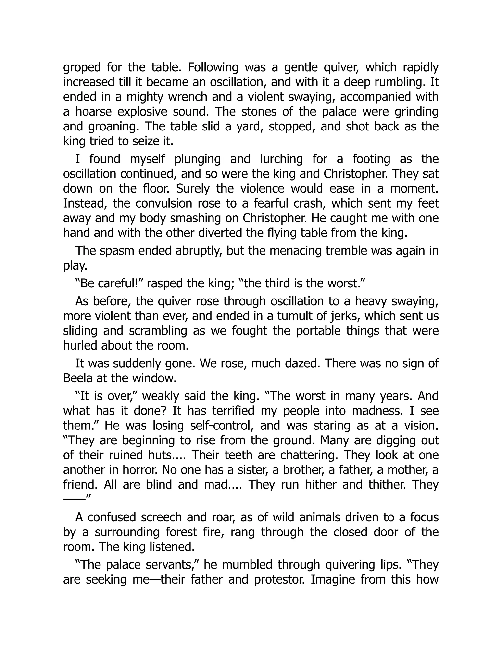 groped for the table. Following was a gentle quiver, which rapidly
increased till it became an oscillation, and with it a deep rumbling. It
ended in a mighty wrench and a violent swaying, accompanied with
a hoarse explosive sound. The stones of the palace were grinding
and groaning. The table slid a yard, stopped, and shot back as the
king tried to seize it.
I found myself plunging and lurching for a footing as the
oscillation continued, and so were the king and Christopher. They sat
down on the floor. Surely the violence would ease in a moment.
Instead, the convulsion rose to a fearful crash, which sent my feet
away and my body smashing on Christopher. He caught me with one
hand and with the other diverted the flying table from the king.
The spasm ended abruptly, but the menacing tremble was again in
play.
“Be careful!” rasped the king; “the third is the worst.”
As before, the quiver rose through oscillation to a heavy swaying,
more violent than ever, and ended in a tumult of jerks, which sent us
sliding and scrambling as we fought the portable things that were
hurled about the room.
It was suddenly gone. We rose, much dazed. There was no sign of
Beela at the window.
“It is over,” weakly said the king. “The worst in many years. And
what has it done? It has terrified my people into madness. I see
them.” He was losing self-control, and was staring as at a vision.
“They are beginning to rise from the ground. Many are digging out
of their ruined huts.... Their teeth are chattering. They look at one
another in horror. No one has a sister, a brother, a father, a mother, a
friend. All are blind and mad.... They run hither and thither. They
——”
A confused screech and roar, as of wild animals driven to a focus
by a surrounding forest fire, rang through the closed door of the
room. The king listened.
“The palace servants,” he mumbled through quivering lips. “They
are seeking me—their father and protestor. Imagine from this how
 