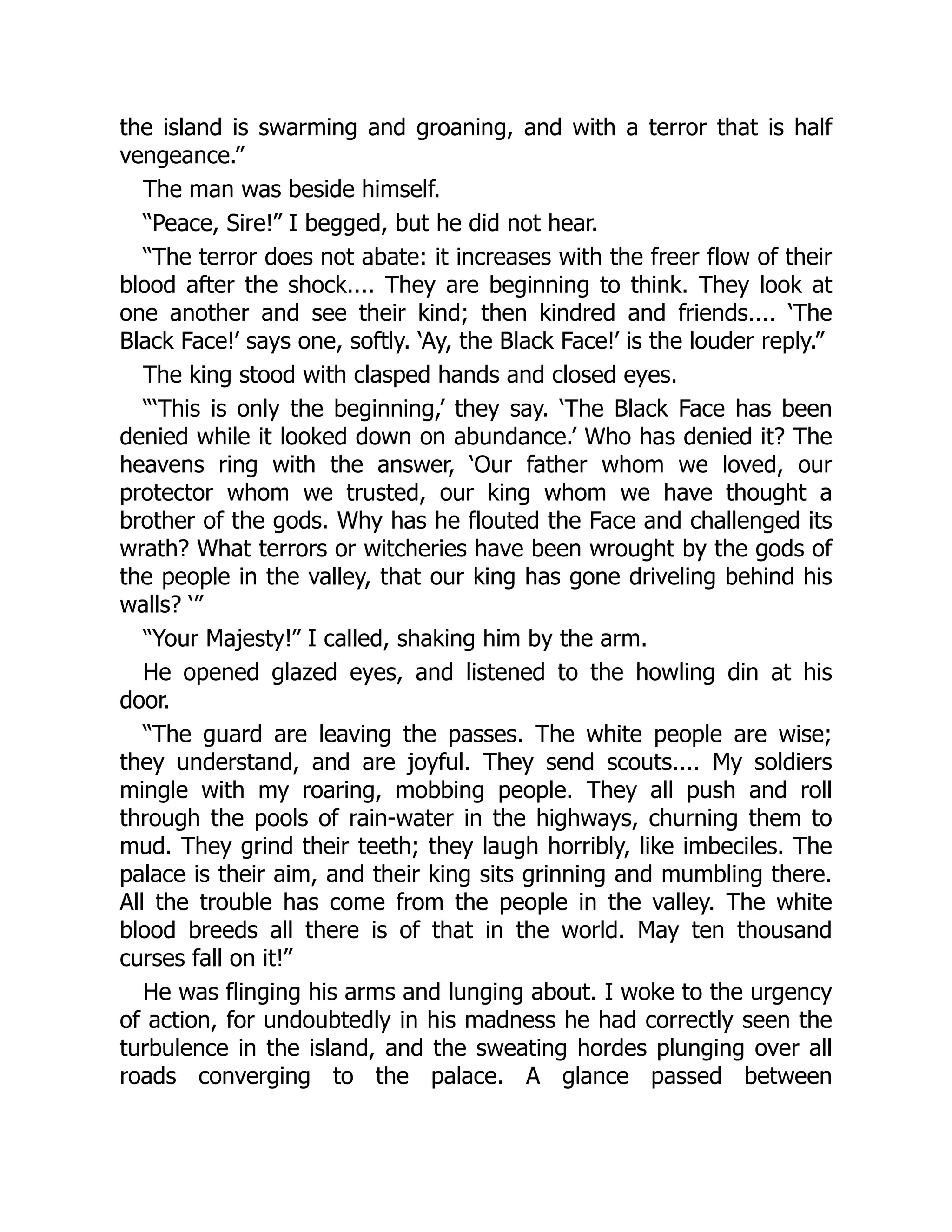 the island is swarming and groaning, and with a terror that is half
vengeance.”
The man was beside himself.
“Peace, Sire!” I begged, but he did not hear.
“The terror does not abate: it increases with the freer flow of their
blood after the shock.... They are beginning to think. They look at
one another and see their kind; then kindred and friends.... ‘The
Black Face!’ says one, softly. ‘Ay, the Black Face!’ is the louder reply.”
The king stood with clasped hands and closed eyes.
“‘This is only the beginning,’ they say. ‘The Black Face has been
denied while it looked down on abundance.’ Who has denied it? The
heavens ring with the answer, ‘Our father whom we loved, our
protector whom we trusted, our king whom we have thought a
brother of the gods. Why has he flouted the Face and challenged its
wrath? What terrors or witcheries have been wrought by the gods of
the people in the valley, that our king has gone driveling behind his
walls? ‘”
“Your Majesty!” I called, shaking him by the arm.
He opened glazed eyes, and listened to the howling din at his
door.
“The guard are leaving the passes. The white people are wise;
they understand, and are joyful. They send scouts.... My soldiers
mingle with my roaring, mobbing people. They all push and roll
through the pools of rain-water in the highways, churning them to
mud. They grind their teeth; they laugh horribly, like imbeciles. The
palace is their aim, and their king sits grinning and mumbling there.
All the trouble has come from the people in the valley. The white
blood breeds all there is of that in the world. May ten thousand
curses fall on it!”
He was flinging his arms and lunging about. I woke to the urgency
of action, for undoubtedly in his madness he had correctly seen the
turbulence in the island, and the sweating hordes plunging over all
roads converging to the palace. A glance passed between
 