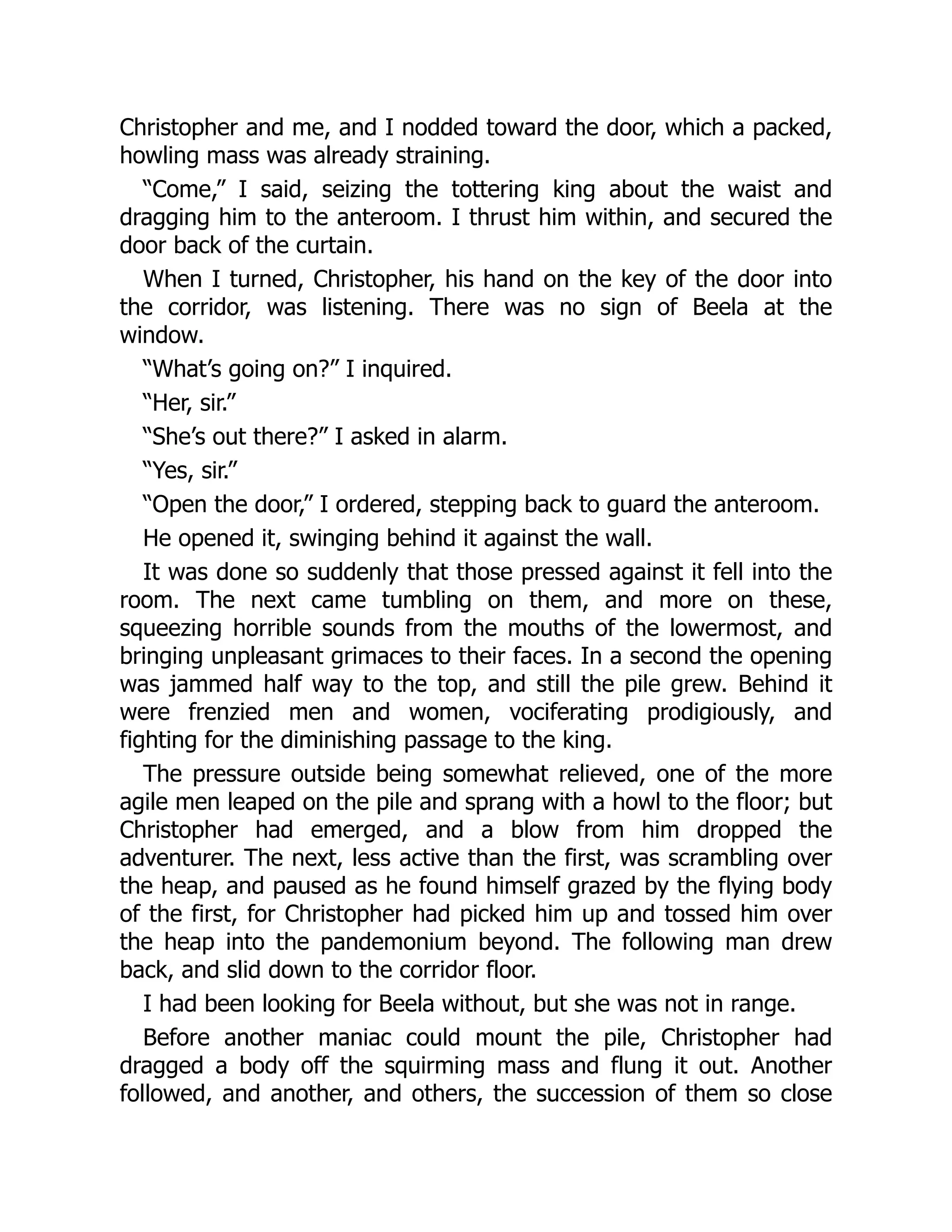Christopher and me, and I nodded toward the door, which a packed,
howling mass was already straining.
“Come,” I said, seizing the tottering king about the waist and
dragging him to the anteroom. I thrust him within, and secured the
door back of the curtain.
When I turned, Christopher, his hand on the key of the door into
the corridor, was listening. There was no sign of Beela at the
window.
“What’s going on?” I inquired.
“Her, sir.”
“She’s out there?” I asked in alarm.
“Yes, sir.”
“Open the door,” I ordered, stepping back to guard the anteroom.
He opened it, swinging behind it against the wall.
It was done so suddenly that those pressed against it fell into the
room. The next came tumbling on them, and more on these,
squeezing horrible sounds from the mouths of the lowermost, and
bringing unpleasant grimaces to their faces. In a second the opening
was jammed half way to the top, and still the pile grew. Behind it
were frenzied men and women, vociferating prodigiously, and
fighting for the diminishing passage to the king.
The pressure outside being somewhat relieved, one of the more
agile men leaped on the pile and sprang with a howl to the floor; but
Christopher had emerged, and a blow from him dropped the
adventurer. The next, less active than the first, was scrambling over
the heap, and paused as he found himself grazed by the flying body
of the first, for Christopher had picked him up and tossed him over
the heap into the pandemonium beyond. The following man drew
back, and slid down to the corridor floor.
I had been looking for Beela without, but she was not in range.
Before another maniac could mount the pile, Christopher had
dragged a body off the squirming mass and flung it out. Another
followed, and another, and others, the succession of them so close
 