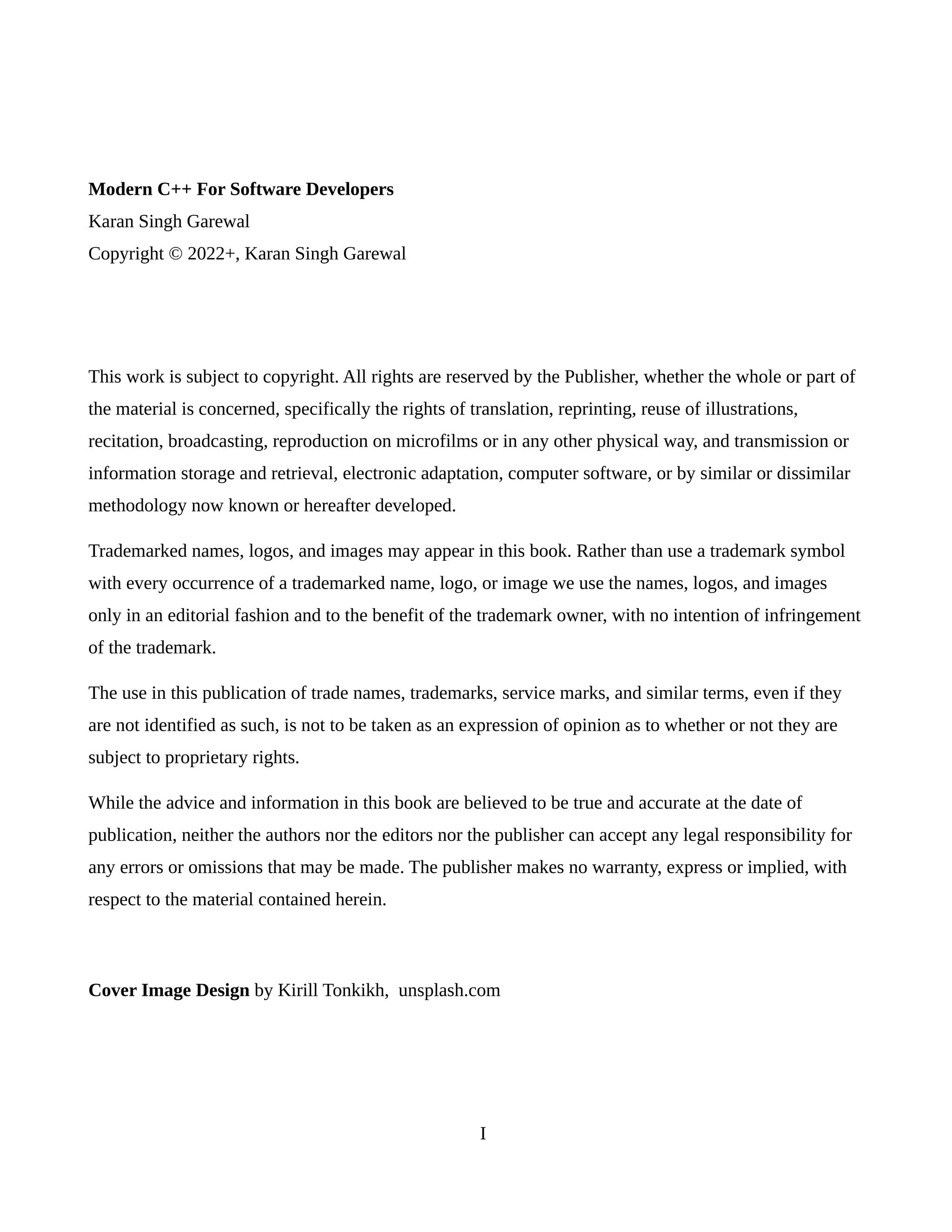 Modern C++ For Software Developers
Karan Singh Garewal
Copyright © 2022+, Karan Singh Garewal
This work is subject to copyright. All rights are reserved by the Publisher, whether the whole or part of
the material is concerned, specifically the rights of translation, reprinting, reuse of illustrations,
recitation, broadcasting, reproduction on microfilms or in any other physical way, and transmission or
information storage and retrieval, electronic adaptation, computer software, or by similar or dissimilar
methodology now known or hereafter developed.
Trademarked names, logos, and images may appear in this book. Rather than use a trademark symbol
with every occurrence of a trademarked name, logo, or image we use the names, logos, and images
only in an editorial fashion and to the benefit of the trademark owner, with no intention of infringement
of the trademark.
The use in this publication of trade names, trademarks, service marks, and similar terms, even if they
are not identified as such, is not to be taken as an expression of opinion as to whether or not they are
subject to proprietary rights.
While the advice and information in this book are believed to be true and accurate at the date of
publication, neither the authors nor the editors nor the publisher can accept any legal responsibility for
any errors or omissions that may be made. The publisher makes no warranty, express or implied, with
respect to the material contained herein.
Cover Image Design by Kirill Tonkikh, unsplash.com
I
 
