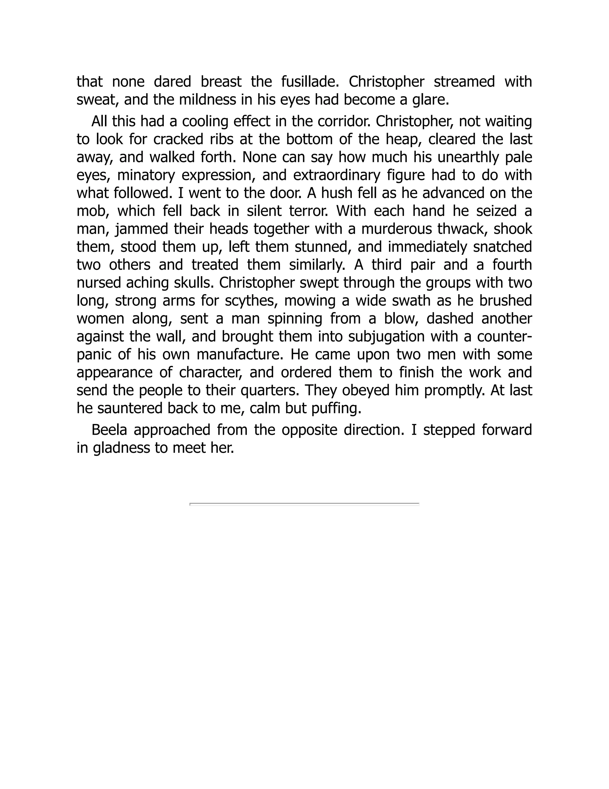 that none dared breast the fusillade. Christopher streamed with
sweat, and the mildness in his eyes had become a glare.
All this had a cooling effect in the corridor. Christopher, not waiting
to look for cracked ribs at the bottom of the heap, cleared the last
away, and walked forth. None can say how much his unearthly pale
eyes, minatory expression, and extraordinary figure had to do with
what followed. I went to the door. A hush fell as he advanced on the
mob, which fell back in silent terror. With each hand he seized a
man, jammed their heads together with a murderous thwack, shook
them, stood them up, left them stunned, and immediately snatched
two others and treated them similarly. A third pair and a fourth
nursed aching skulls. Christopher swept through the groups with two
long, strong arms for scythes, mowing a wide swath as he brushed
women along, sent a man spinning from a blow, dashed another
against the wall, and brought them into subjugation with a counter-
panic of his own manufacture. He came upon two men with some
appearance of character, and ordered them to finish the work and
send the people to their quarters. They obeyed him promptly. At last
he sauntered back to me, calm but puffing.
Beela approached from the opposite direction. I stepped forward
in gladness to meet her.
 