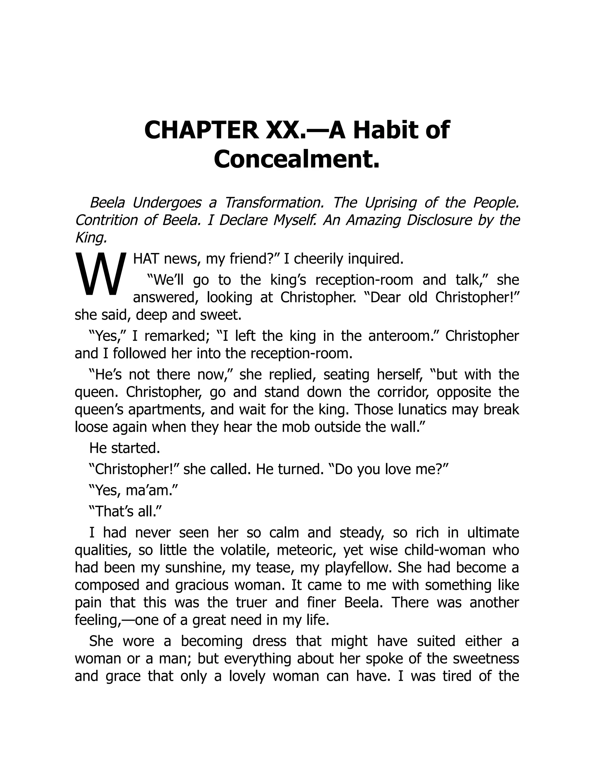 W
CHAPTER XX.—A Habit of
Concealment.
Beela Undergoes a Transformation. The Uprising of the People.
Contrition of Beela. I Declare Myself. An Amazing Disclosure by the
King.
HAT news, my friend?” I cheerily inquired.
“We’ll go to the king’s reception-room and talk,” she
answered, looking at Christopher. “Dear old Christopher!”
she said, deep and sweet.
“Yes,” I remarked; “I left the king in the anteroom.” Christopher
and I followed her into the reception-room.
“He’s not there now,” she replied, seating herself, “but with the
queen. Christopher, go and stand down the corridor, opposite the
queen’s apartments, and wait for the king. Those lunatics may break
loose again when they hear the mob outside the wall.”
He started.
“Christopher!” she called. He turned. “Do you love me?”
“Yes, ma’am.”
“That’s all.”
I had never seen her so calm and steady, so rich in ultimate
qualities, so little the volatile, meteoric, yet wise child-woman who
had been my sunshine, my tease, my playfellow. She had become a
composed and gracious woman. It came to me with something like
pain that this was the truer and finer Beela. There was another
feeling,—one of a great need in my life.
She wore a becoming dress that might have suited either a
woman or a man; but everything about her spoke of the sweetness
and grace that only a lovely woman can have. I was tired of the
 