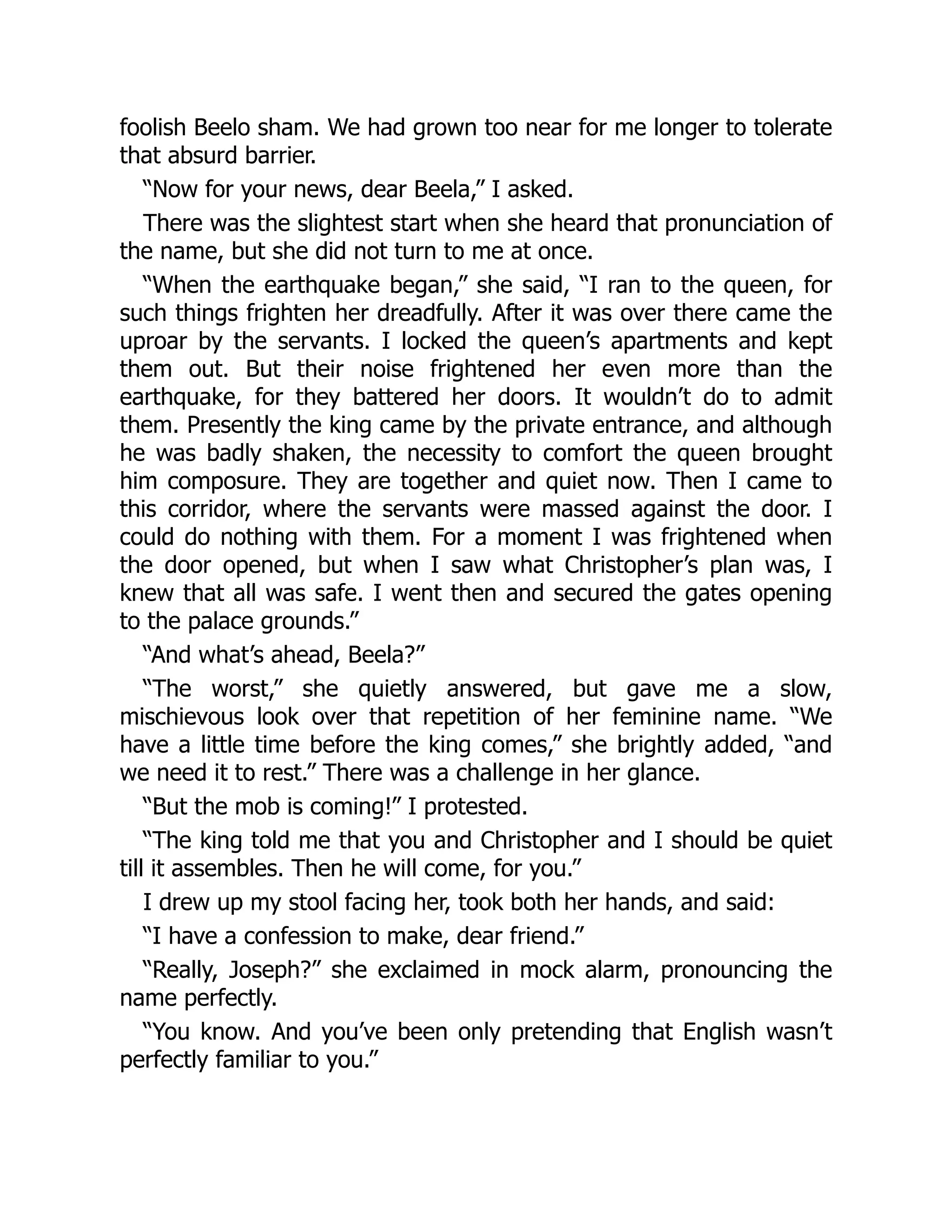 foolish Beelo sham. We had grown too near for me longer to tolerate
that absurd barrier.
“Now for your news, dear Beela,” I asked.
There was the slightest start when she heard that pronunciation of
the name, but she did not turn to me at once.
“When the earthquake began,” she said, “I ran to the queen, for
such things frighten her dreadfully. After it was over there came the
uproar by the servants. I locked the queen’s apartments and kept
them out. But their noise frightened her even more than the
earthquake, for they battered her doors. It wouldn’t do to admit
them. Presently the king came by the private entrance, and although
he was badly shaken, the necessity to comfort the queen brought
him composure. They are together and quiet now. Then I came to
this corridor, where the servants were massed against the door. I
could do nothing with them. For a moment I was frightened when
the door opened, but when I saw what Christopher’s plan was, I
knew that all was safe. I went then and secured the gates opening
to the palace grounds.”
“And what’s ahead, Beela?”
“The worst,” she quietly answered, but gave me a slow,
mischievous look over that repetition of her feminine name. “We
have a little time before the king comes,” she brightly added, “and
we need it to rest.” There was a challenge in her glance.
“But the mob is coming!” I protested.
“The king told me that you and Christopher and I should be quiet
till it assembles. Then he will come, for you.”
I drew up my stool facing her, took both her hands, and said:
“I have a confession to make, dear friend.”
“Really, Joseph?” she exclaimed in mock alarm, pronouncing the
name perfectly.
“You know. And you’ve been only pretending that English wasn’t
perfectly familiar to you.”
 