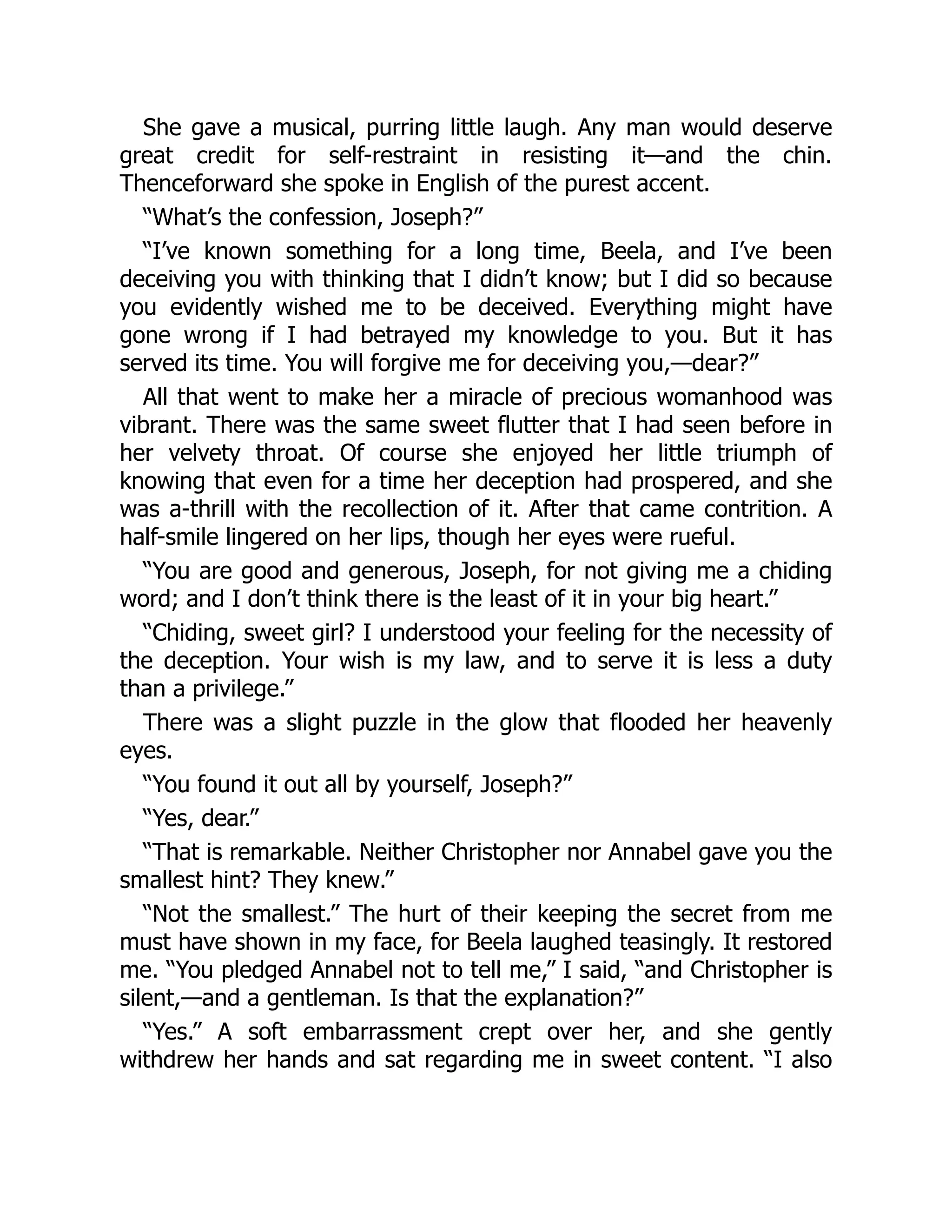 She gave a musical, purring little laugh. Any man would deserve
great credit for self-restraint in resisting it—and the chin.
Thenceforward she spoke in English of the purest accent.
“What’s the confession, Joseph?”
“I’ve known something for a long time, Beela, and I’ve been
deceiving you with thinking that I didn’t know; but I did so because
you evidently wished me to be deceived. Everything might have
gone wrong if I had betrayed my knowledge to you. But it has
served its time. You will forgive me for deceiving you,—dear?”
All that went to make her a miracle of precious womanhood was
vibrant. There was the same sweet flutter that I had seen before in
her velvety throat. Of course she enjoyed her little triumph of
knowing that even for a time her deception had prospered, and she
was a-thrill with the recollection of it. After that came contrition. A
half-smile lingered on her lips, though her eyes were rueful.
“You are good and generous, Joseph, for not giving me a chiding
word; and I don’t think there is the least of it in your big heart.”
“Chiding, sweet girl? I understood your feeling for the necessity of
the deception. Your wish is my law, and to serve it is less a duty
than a privilege.”
There was a slight puzzle in the glow that flooded her heavenly
eyes.
“You found it out all by yourself, Joseph?”
“Yes, dear.”
“That is remarkable. Neither Christopher nor Annabel gave you the
smallest hint? They knew.”
“Not the smallest.” The hurt of their keeping the secret from me
must have shown in my face, for Beela laughed teasingly. It restored
me. “You pledged Annabel not to tell me,” I said, “and Christopher is
silent,—and a gentleman. Is that the explanation?”
“Yes.” A soft embarrassment crept over her, and she gently
withdrew her hands and sat regarding me in sweet content. “I also
 