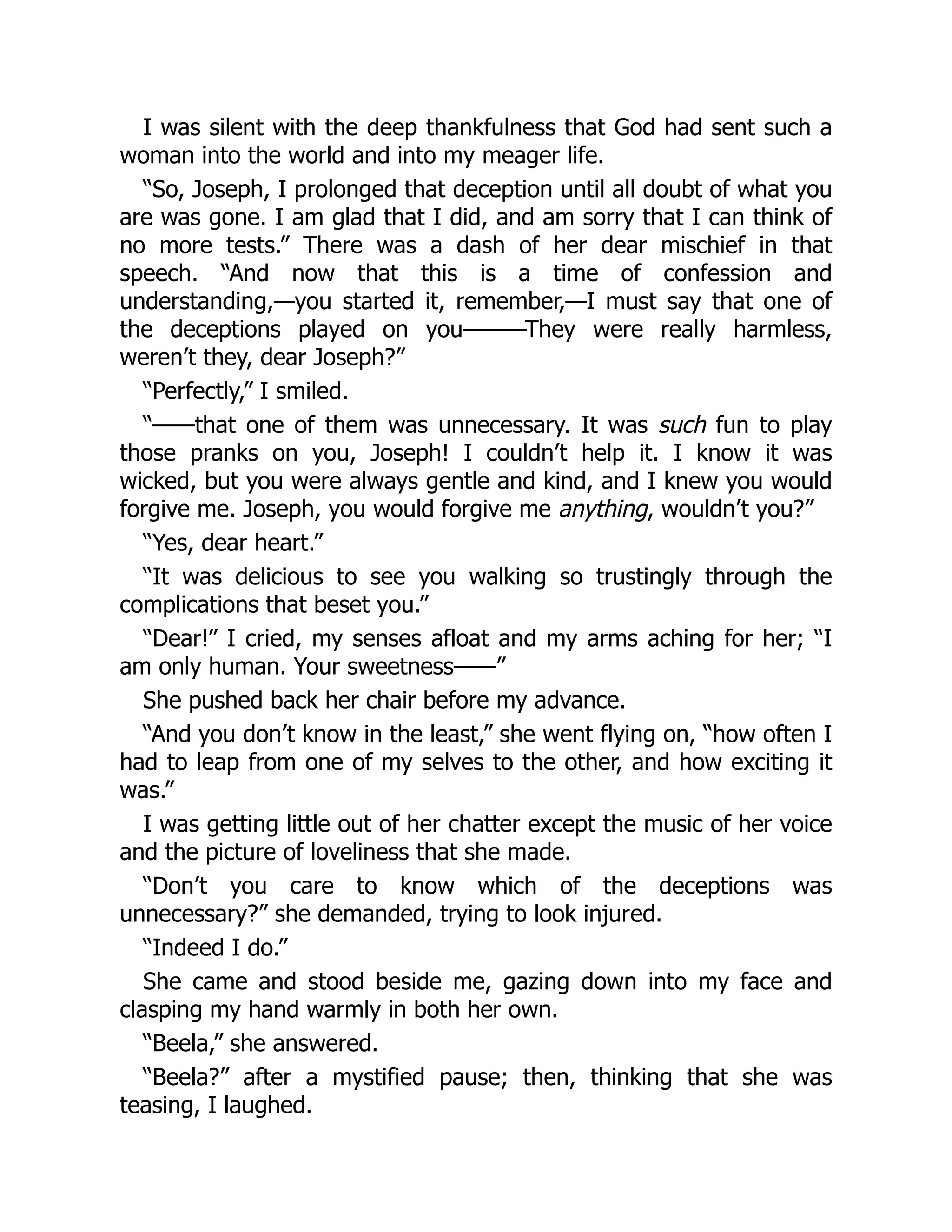 I was silent with the deep thankfulness that God had sent such a
woman into the world and into my meager life.
“So, Joseph, I prolonged that deception until all doubt of what you
are was gone. I am glad that I did, and am sorry that I can think of
no more tests.” There was a dash of her dear mischief in that
speech. “And now that this is a time of confession and
understanding,—you started it, remember,—I must say that one of
the deceptions played on you———They were really harmless,
weren’t they, dear Joseph?”
“Perfectly,” I smiled.
“——that one of them was unnecessary. It was such fun to play
those pranks on you, Joseph! I couldn’t help it. I know it was
wicked, but you were always gentle and kind, and I knew you would
forgive me. Joseph, you would forgive me anything, wouldn’t you?”
“Yes, dear heart.”
“It was delicious to see you walking so trustingly through the
complications that beset you.”
“Dear!” I cried, my senses afloat and my arms aching for her; “I
am only human. Your sweetness——”
She pushed back her chair before my advance.
“And you don’t know in the least,” she went flying on, “how often I
had to leap from one of my selves to the other, and how exciting it
was.”
I was getting little out of her chatter except the music of her voice
and the picture of loveliness that she made.
“Don’t you care to know which of the deceptions was
unnecessary?” she demanded, trying to look injured.
“Indeed I do.”
She came and stood beside me, gazing down into my face and
clasping my hand warmly in both her own.
“Beela,” she answered.
“Beela?” after a mystified pause; then, thinking that she was
teasing, I laughed.
 