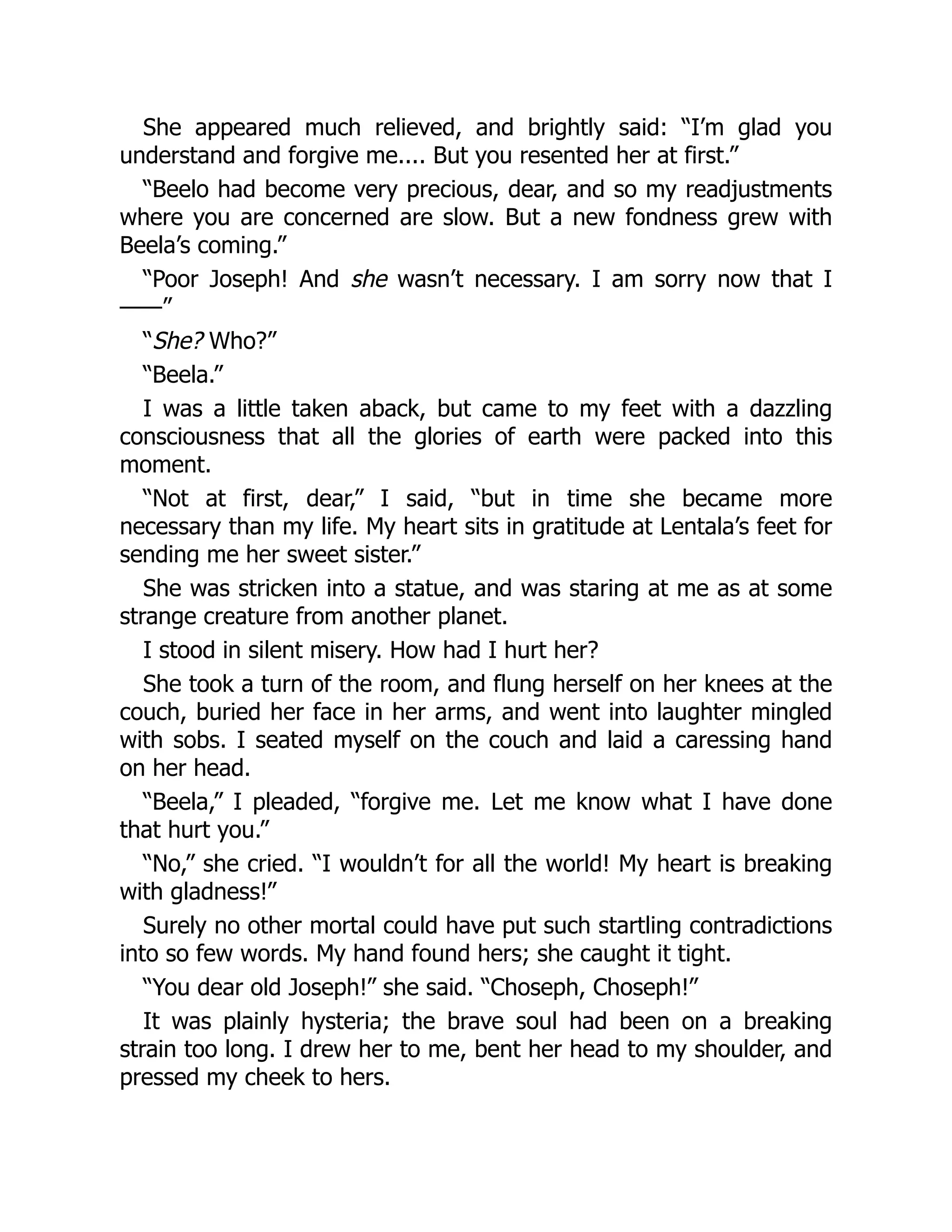 She appeared much relieved, and brightly said: “I’m glad you
understand and forgive me.... But you resented her at first.”
“Beelo had become very precious, dear, and so my readjustments
where you are concerned are slow. But a new fondness grew with
Beela’s coming.”
“Poor Joseph! And she wasn’t necessary. I am sorry now that I
——”
“She? Who?”
“Beela.”
I was a little taken aback, but came to my feet with a dazzling
consciousness that all the glories of earth were packed into this
moment.
“Not at first, dear,” I said, “but in time she became more
necessary than my life. My heart sits in gratitude at Lentala’s feet for
sending me her sweet sister.”
She was stricken into a statue, and was staring at me as at some
strange creature from another planet.
I stood in silent misery. How had I hurt her?
She took a turn of the room, and flung herself on her knees at the
couch, buried her face in her arms, and went into laughter mingled
with sobs. I seated myself on the couch and laid a caressing hand
on her head.
“Beela,” I pleaded, “forgive me. Let me know what I have done
that hurt you.”
“No,” she cried. “I wouldn’t for all the world! My heart is breaking
with gladness!”
Surely no other mortal could have put such startling contradictions
into so few words. My hand found hers; she caught it tight.
“You dear old Joseph!” she said. “Choseph, Choseph!”
It was plainly hysteria; the brave soul had been on a breaking
strain too long. I drew her to me, bent her head to my shoulder, and
pressed my cheek to hers.
 