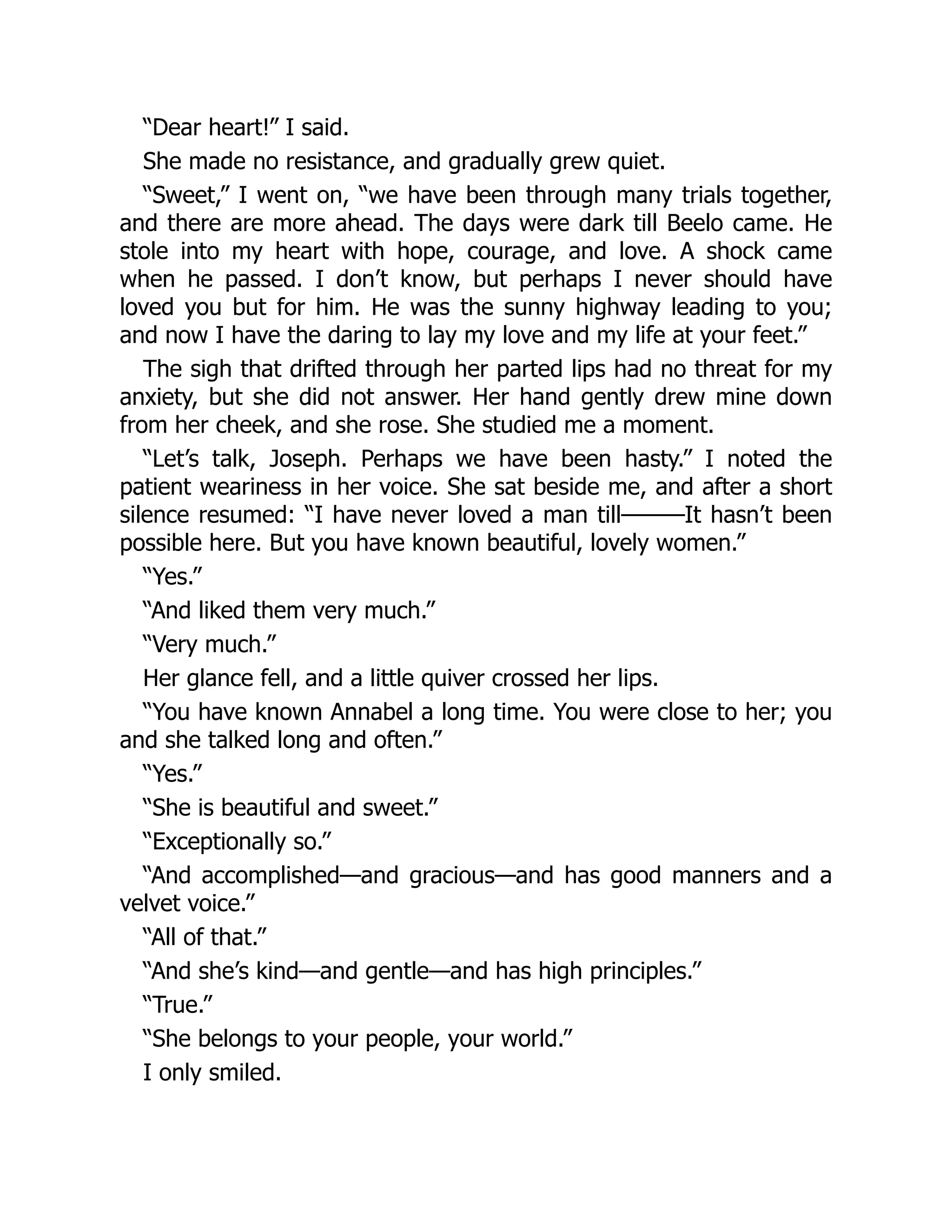 “Dear heart!” I said.
She made no resistance, and gradually grew quiet.
“Sweet,” I went on, “we have been through many trials together,
and there are more ahead. The days were dark till Beelo came. He
stole into my heart with hope, courage, and love. A shock came
when he passed. I don’t know, but perhaps I never should have
loved you but for him. He was the sunny highway leading to you;
and now I have the daring to lay my love and my life at your feet.”
The sigh that drifted through her parted lips had no threat for my
anxiety, but she did not answer. Her hand gently drew mine down
from her cheek, and she rose. She studied me a moment.
“Let’s talk, Joseph. Perhaps we have been hasty.” I noted the
patient weariness in her voice. She sat beside me, and after a short
silence resumed: “I have never loved a man till———It hasn’t been
possible here. But you have known beautiful, lovely women.”
“Yes.”
“And liked them very much.”
“Very much.”
Her glance fell, and a little quiver crossed her lips.
“You have known Annabel a long time. You were close to her; you
and she talked long and often.”
“Yes.”
“She is beautiful and sweet.”
“Exceptionally so.”
“And accomplished—and gracious—and has good manners and a
velvet voice.”
“All of that.”
“And she’s kind—and gentle—and has high principles.”
“True.”
“She belongs to your people, your world.”
I only smiled.
 