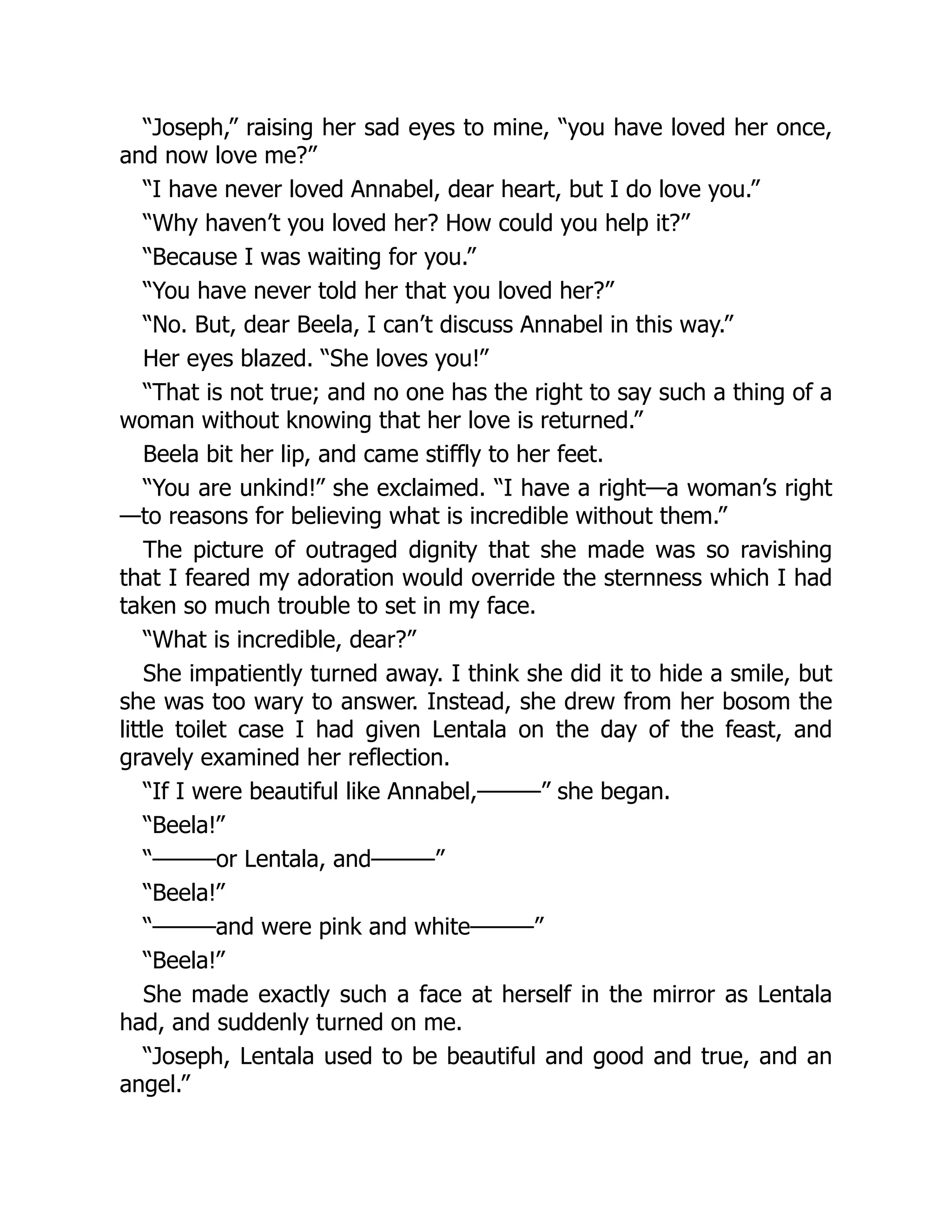 “Joseph,” raising her sad eyes to mine, “you have loved her once,
and now love me?”
“I have never loved Annabel, dear heart, but I do love you.”
“Why haven’t you loved her? How could you help it?”
“Because I was waiting for you.”
“You have never told her that you loved her?”
“No. But, dear Beela, I can’t discuss Annabel in this way.”
Her eyes blazed. “She loves you!”
“That is not true; and no one has the right to say such a thing of a
woman without knowing that her love is returned.”
Beela bit her lip, and came stiffly to her feet.
“You are unkind!” she exclaimed. “I have a right—a woman’s right
—to reasons for believing what is incredible without them.”
The picture of outraged dignity that she made was so ravishing
that I feared my adoration would override the sternness which I had
taken so much trouble to set in my face.
“What is incredible, dear?”
She impatiently turned away. I think she did it to hide a smile, but
she was too wary to answer. Instead, she drew from her bosom the
little toilet case I had given Lentala on the day of the feast, and
gravely examined her reflection.
“If I were beautiful like Annabel,———” she began.
“Beela!”
“———or Lentala, and———”
“Beela!”
“———and were pink and white———”
“Beela!”
She made exactly such a face at herself in the mirror as Lentala
had, and suddenly turned on me.
“Joseph, Lentala used to be beautiful and good and true, and an
angel.”
 