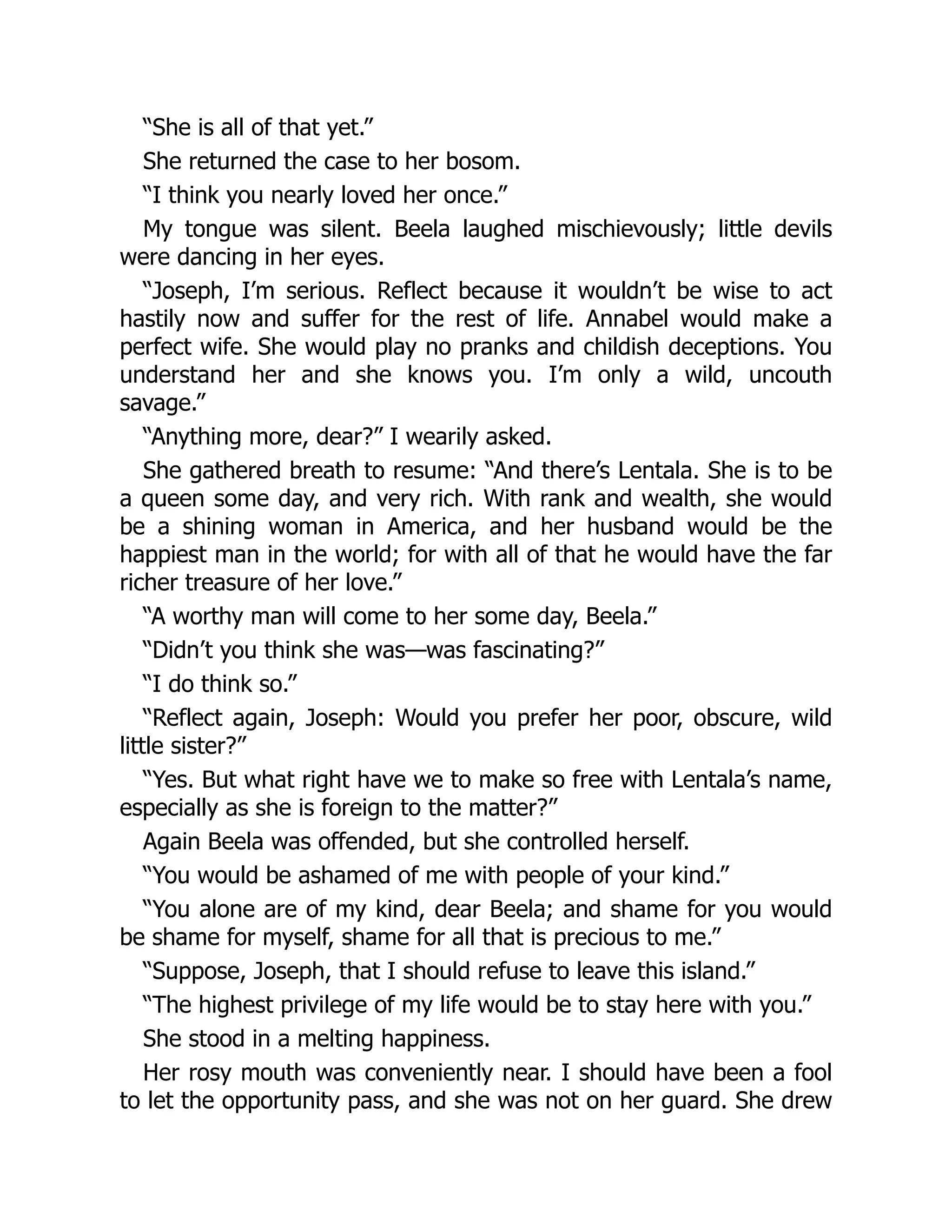 “She is all of that yet.”
She returned the case to her bosom.
“I think you nearly loved her once.”
My tongue was silent. Beela laughed mischievously; little devils
were dancing in her eyes.
“Joseph, I’m serious. Reflect because it wouldn’t be wise to act
hastily now and suffer for the rest of life. Annabel would make a
perfect wife. She would play no pranks and childish deceptions. You
understand her and she knows you. I’m only a wild, uncouth
savage.”
“Anything more, dear?” I wearily asked.
She gathered breath to resume: “And there’s Lentala. She is to be
a queen some day, and very rich. With rank and wealth, she would
be a shining woman in America, and her husband would be the
happiest man in the world; for with all of that he would have the far
richer treasure of her love.”
“A worthy man will come to her some day, Beela.”
“Didn’t you think she was—was fascinating?”
“I do think so.”
“Reflect again, Joseph: Would you prefer her poor, obscure, wild
little sister?”
“Yes. But what right have we to make so free with Lentala’s name,
especially as she is foreign to the matter?”
Again Beela was offended, but she controlled herself.
“You would be ashamed of me with people of your kind.”
“You alone are of my kind, dear Beela; and shame for you would
be shame for myself, shame for all that is precious to me.”
“Suppose, Joseph, that I should refuse to leave this island.”
“The highest privilege of my life would be to stay here with you.”
She stood in a melting happiness.
Her rosy mouth was conveniently near. I should have been a fool
to let the opportunity pass, and she was not on her guard. She drew
 