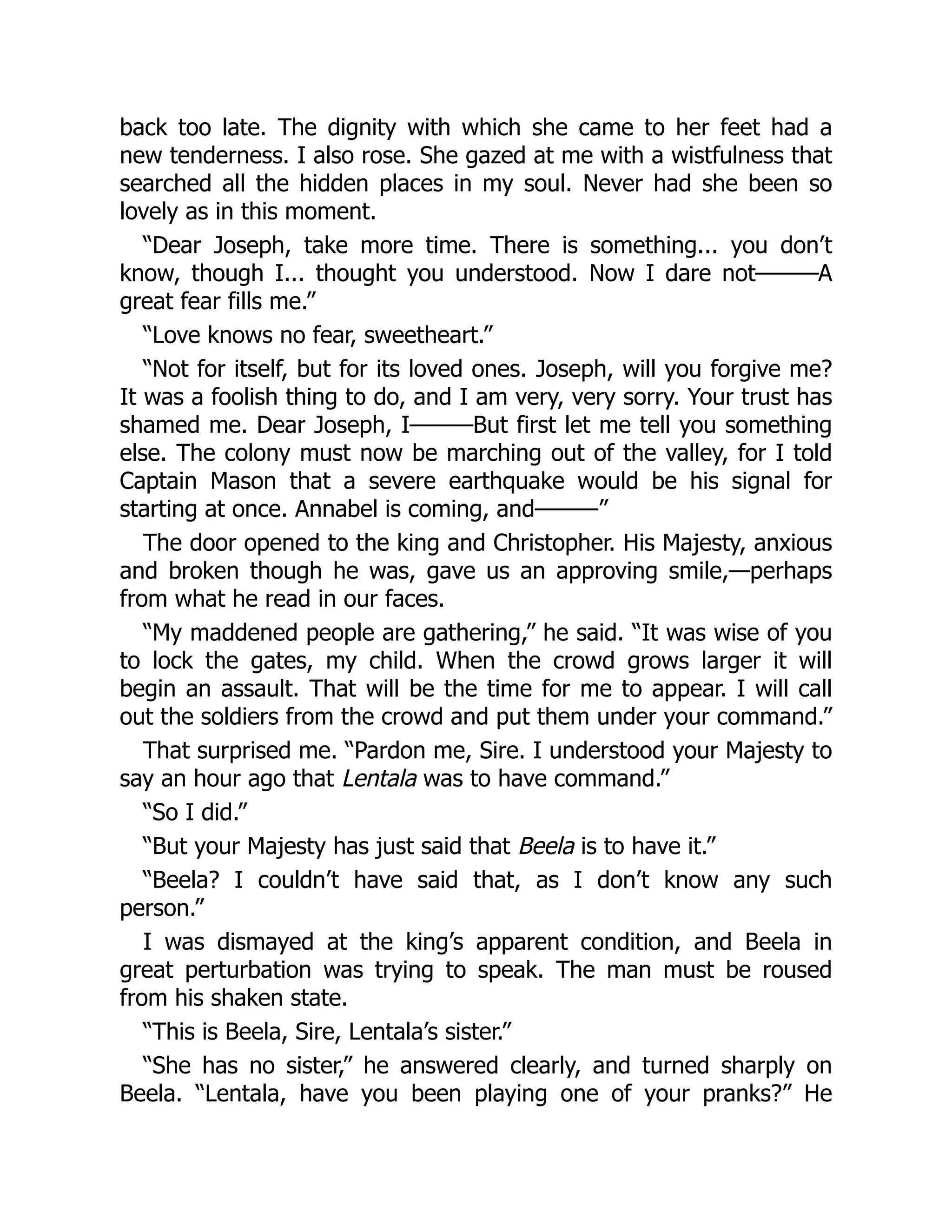 back too late. The dignity with which she came to her feet had a
new tenderness. I also rose. She gazed at me with a wistfulness that
searched all the hidden places in my soul. Never had she been so
lovely as in this moment.
“Dear Joseph, take more time. There is something... you don’t
know, though I... thought you understood. Now I dare not———A
great fear fills me.”
“Love knows no fear, sweetheart.”
“Not for itself, but for its loved ones. Joseph, will you forgive me?
It was a foolish thing to do, and I am very, very sorry. Your trust has
shamed me. Dear Joseph, I———But first let me tell you something
else. The colony must now be marching out of the valley, for I told
Captain Mason that a severe earthquake would be his signal for
starting at once. Annabel is coming, and———”
The door opened to the king and Christopher. His Majesty, anxious
and broken though he was, gave us an approving smile,—perhaps
from what he read in our faces.
“My maddened people are gathering,” he said. “It was wise of you
to lock the gates, my child. When the crowd grows larger it will
begin an assault. That will be the time for me to appear. I will call
out the soldiers from the crowd and put them under your command.”
That surprised me. “Pardon me, Sire. I understood your Majesty to
say an hour ago that Lentala was to have command.”
“So I did.”
“But your Majesty has just said that Beela is to have it.”
“Beela? I couldn’t have said that, as I don’t know any such
person.”
I was dismayed at the king’s apparent condition, and Beela in
great perturbation was trying to speak. The man must be roused
from his shaken state.
“This is Beela, Sire, Lentala’s sister.”
“She has no sister,” he answered clearly, and turned sharply on
Beela. “Lentala, have you been playing one of your pranks?” He
 