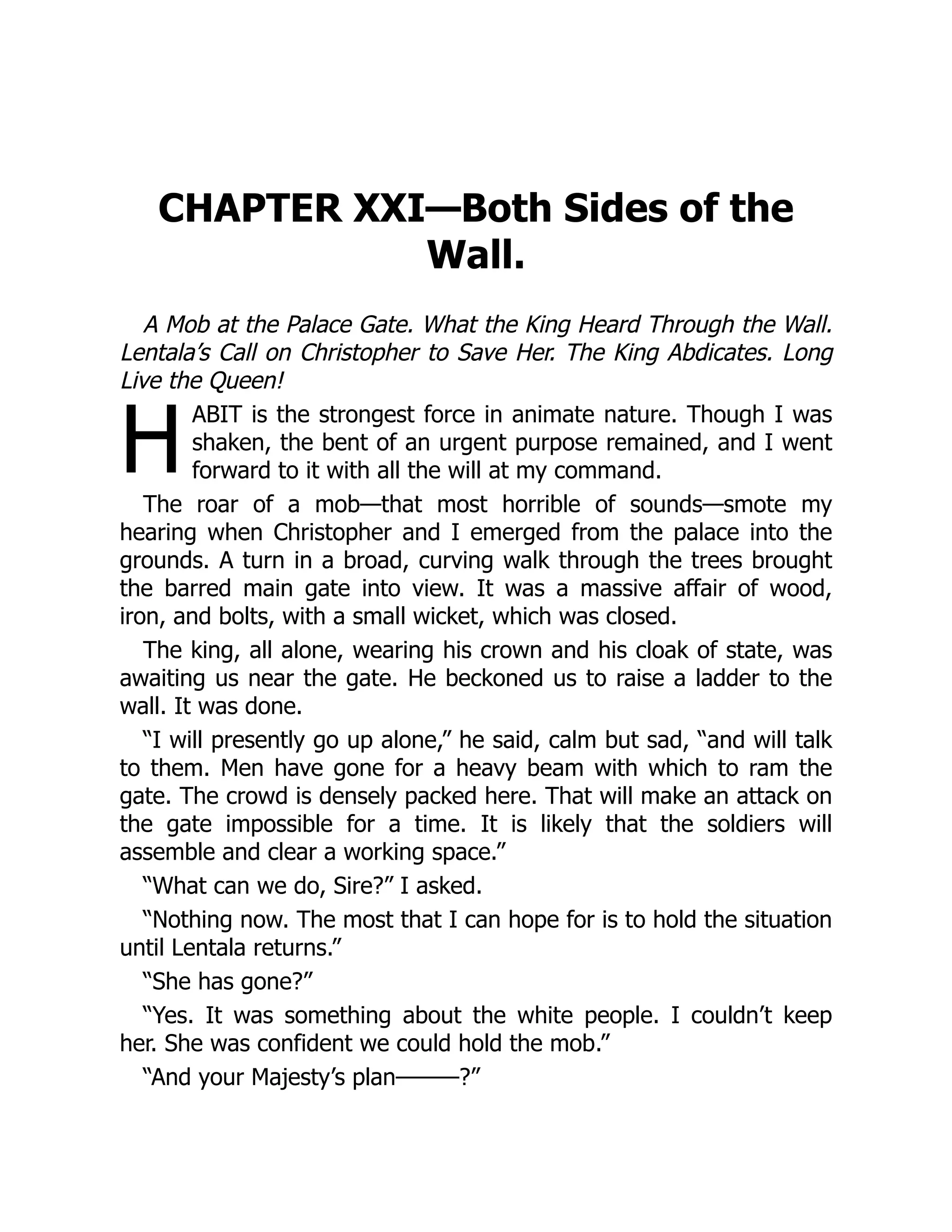 H
CHAPTER XXI—Both Sides of the
Wall.
A Mob at the Palace Gate. What the King Heard Through the Wall.
Lentala’s Call on Christopher to Save Her. The King Abdicates. Long
Live the Queen!
ABIT is the strongest force in animate nature. Though I was
shaken, the bent of an urgent purpose remained, and I went
forward to it with all the will at my command.
The roar of a mob—that most horrible of sounds—smote my
hearing when Christopher and I emerged from the palace into the
grounds. A turn in a broad, curving walk through the trees brought
the barred main gate into view. It was a massive affair of wood,
iron, and bolts, with a small wicket, which was closed.
The king, all alone, wearing his crown and his cloak of state, was
awaiting us near the gate. He beckoned us to raise a ladder to the
wall. It was done.
“I will presently go up alone,” he said, calm but sad, “and will talk
to them. Men have gone for a heavy beam with which to ram the
gate. The crowd is densely packed here. That will make an attack on
the gate impossible for a time. It is likely that the soldiers will
assemble and clear a working space.”
“What can we do, Sire?” I asked.
“Nothing now. The most that I can hope for is to hold the situation
until Lentala returns.”
“She has gone?”
“Yes. It was something about the white people. I couldn’t keep
her. She was confident we could hold the mob.”
“And your Majesty’s plan———?”
 