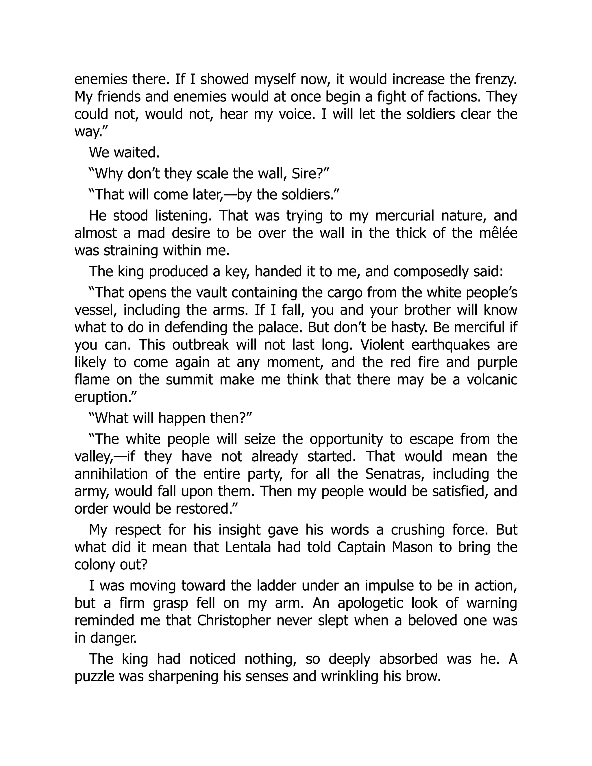 enemies there. If I showed myself now, it would increase the frenzy.
My friends and enemies would at once begin a fight of factions. They
could not, would not, hear my voice. I will let the soldiers clear the
way.”
We waited.
“Why don’t they scale the wall, Sire?”
“That will come later,—by the soldiers.”
He stood listening. That was trying to my mercurial nature, and
almost a mad desire to be over the wall in the thick of the mêlée
was straining within me.
The king produced a key, handed it to me, and composedly said:
“That opens the vault containing the cargo from the white people’s
vessel, including the arms. If I fall, you and your brother will know
what to do in defending the palace. But don’t be hasty. Be merciful if
you can. This outbreak will not last long. Violent earthquakes are
likely to come again at any moment, and the red fire and purple
flame on the summit make me think that there may be a volcanic
eruption.”
“What will happen then?”
“The white people will seize the opportunity to escape from the
valley,—if they have not already started. That would mean the
annihilation of the entire party, for all the Senatras, including the
army, would fall upon them. Then my people would be satisfied, and
order would be restored.”
My respect for his insight gave his words a crushing force. But
what did it mean that Lentala had told Captain Mason to bring the
colony out?
I was moving toward the ladder under an impulse to be in action,
but a firm grasp fell on my arm. An apologetic look of warning
reminded me that Christopher never slept when a beloved one was
in danger.
The king had noticed nothing, so deeply absorbed was he. A
puzzle was sharpening his senses and wrinkling his brow.
 