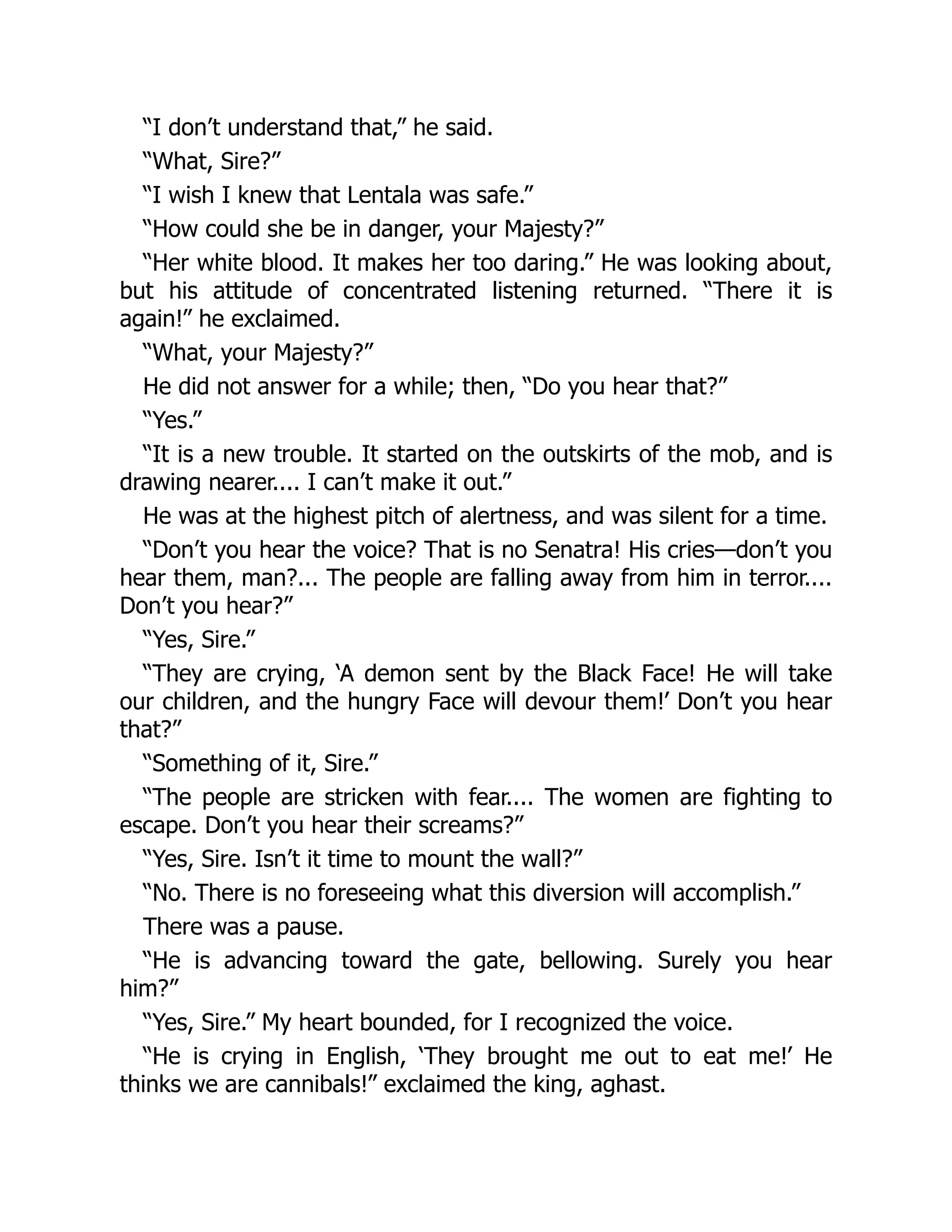 “I don’t understand that,” he said.
“What, Sire?”
“I wish I knew that Lentala was safe.”
“How could she be in danger, your Majesty?”
“Her white blood. It makes her too daring.” He was looking about,
but his attitude of concentrated listening returned. “There it is
again!” he exclaimed.
“What, your Majesty?”
He did not answer for a while; then, “Do you hear that?”
“Yes.”
“It is a new trouble. It started on the outskirts of the mob, and is
drawing nearer.... I can’t make it out.”
He was at the highest pitch of alertness, and was silent for a time.
“Don’t you hear the voice? That is no Senatra! His cries—don’t you
hear them, man?... The people are falling away from him in terror....
Don’t you hear?”
“Yes, Sire.”
“They are crying, ‘A demon sent by the Black Face! He will take
our children, and the hungry Face will devour them!’ Don’t you hear
that?”
“Something of it, Sire.”
“The people are stricken with fear.... The women are fighting to
escape. Don’t you hear their screams?”
“Yes, Sire. Isn’t it time to mount the wall?”
“No. There is no foreseeing what this diversion will accomplish.”
There was a pause.
“He is advancing toward the gate, bellowing. Surely you hear
him?”
“Yes, Sire.” My heart bounded, for I recognized the voice.
“He is crying in English, ‘They brought me out to eat me!’ He
thinks we are cannibals!” exclaimed the king, aghast.
 