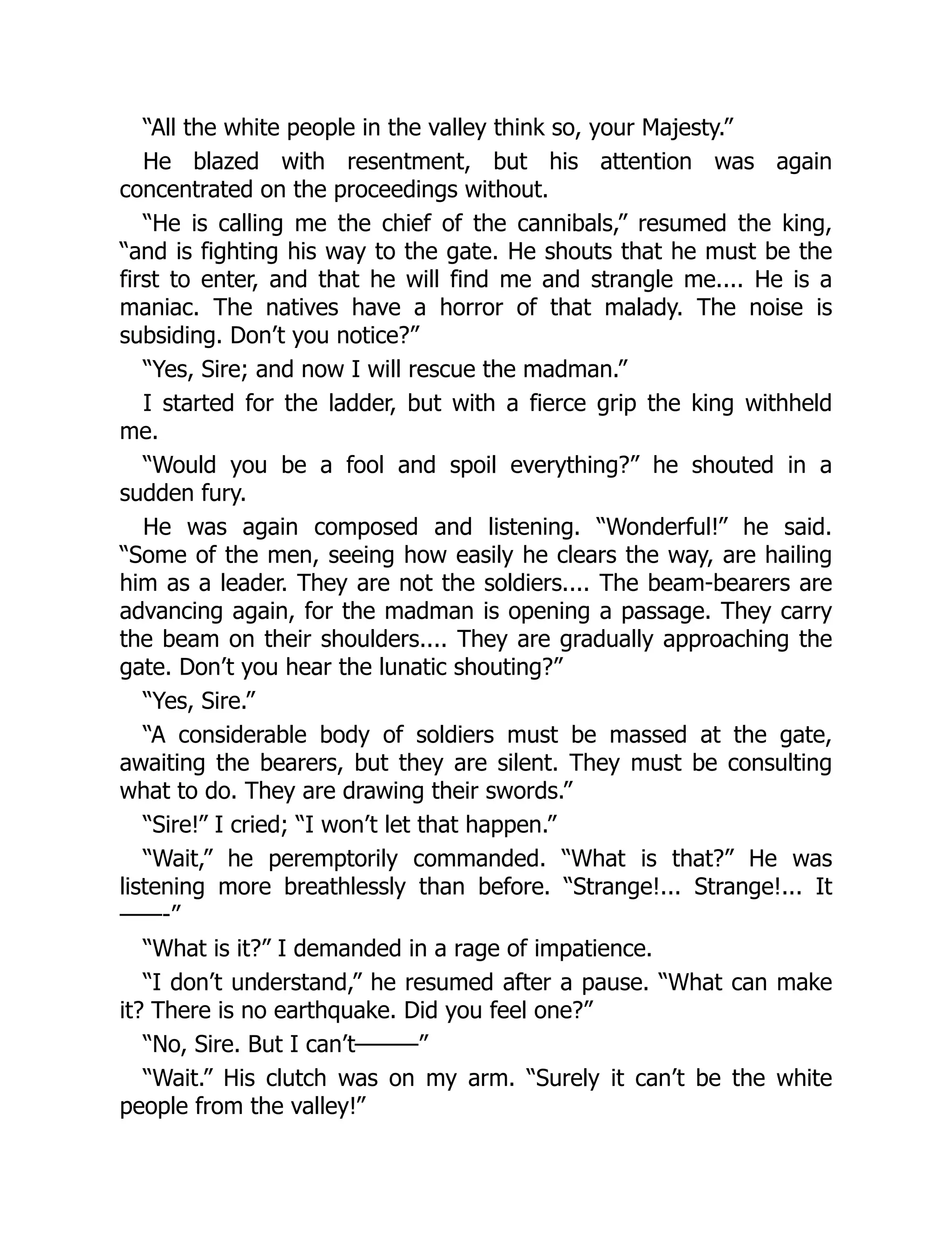 “All the white people in the valley think so, your Majesty.”
He blazed with resentment, but his attention was again
concentrated on the proceedings without.
“He is calling me the chief of the cannibals,” resumed the king,
“and is fighting his way to the gate. He shouts that he must be the
first to enter, and that he will find me and strangle me.... He is a
maniac. The natives have a horror of that malady. The noise is
subsiding. Don’t you notice?”
“Yes, Sire; and now I will rescue the madman.”
I started for the ladder, but with a fierce grip the king withheld
me.
“Would you be a fool and spoil everything?” he shouted in a
sudden fury.
He was again composed and listening. “Wonderful!” he said.
“Some of the men, seeing how easily he clears the way, are hailing
him as a leader. They are not the soldiers.... The beam-bearers are
advancing again, for the madman is opening a passage. They carry
the beam on their shoulders.... They are gradually approaching the
gate. Don’t you hear the lunatic shouting?”
“Yes, Sire.”
“A considerable body of soldiers must be massed at the gate,
awaiting the bearers, but they are silent. They must be consulting
what to do. They are drawing their swords.”
“Sire!” I cried; “I won’t let that happen.”
“Wait,” he peremptorily commanded. “What is that?” He was
listening more breathlessly than before. “Strange!... Strange!... It
——-”
“What is it?” I demanded in a rage of impatience.
“I don’t understand,” he resumed after a pause. “What can make
it? There is no earthquake. Did you feel one?”
“No, Sire. But I can’t———”
“Wait.” His clutch was on my arm. “Surely it can’t be the white
people from the valley!”
 