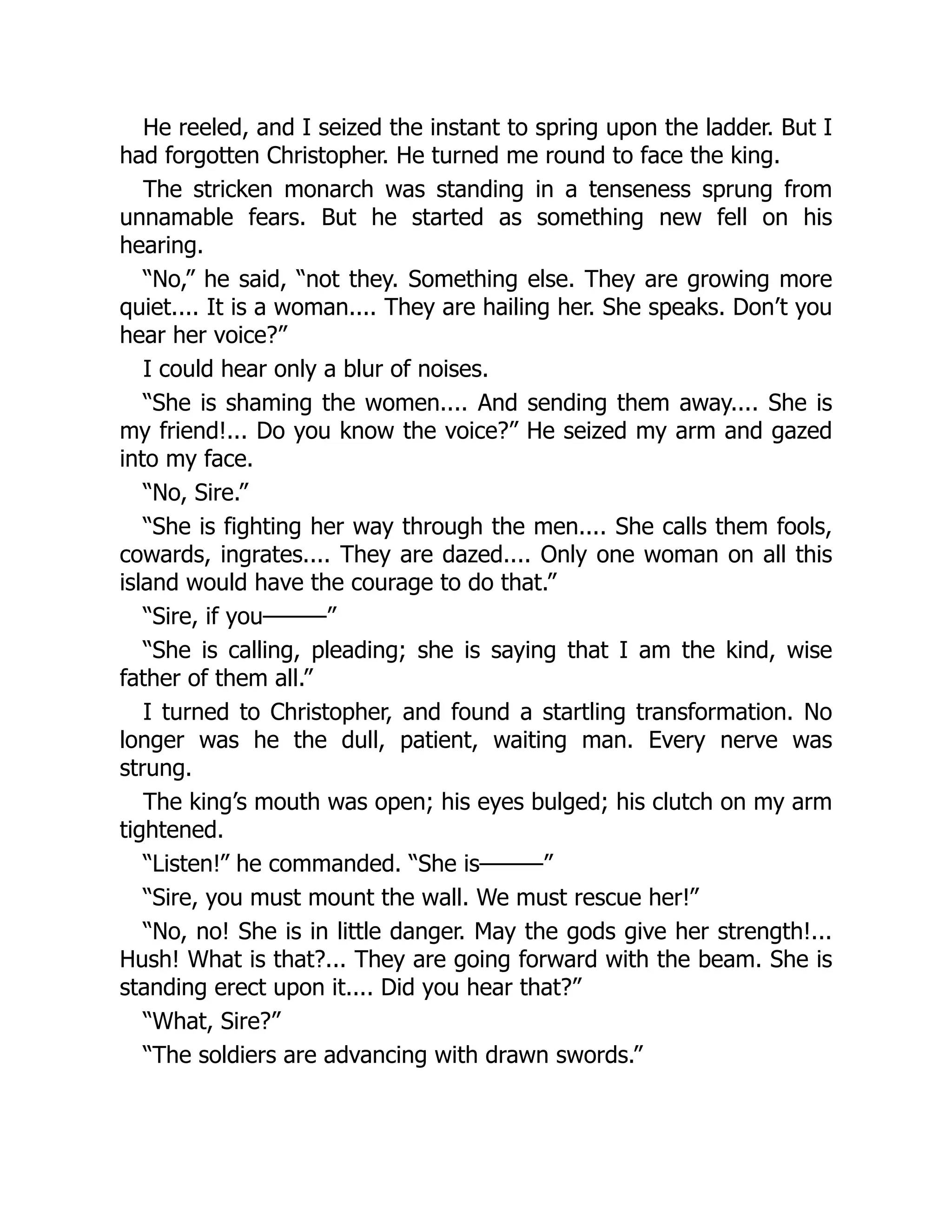 He reeled, and I seized the instant to spring upon the ladder. But I
had forgotten Christopher. He turned me round to face the king.
The stricken monarch was standing in a tenseness sprung from
unnamable fears. But he started as something new fell on his
hearing.
“No,” he said, “not they. Something else. They are growing more
quiet.... It is a woman.... They are hailing her. She speaks. Don’t you
hear her voice?”
I could hear only a blur of noises.
“She is shaming the women.... And sending them away.... She is
my friend!... Do you know the voice?” He seized my arm and gazed
into my face.
“No, Sire.”
“She is fighting her way through the men.... She calls them fools,
cowards, ingrates.... They are dazed.... Only one woman on all this
island would have the courage to do that.”
“Sire, if you———”
“She is calling, pleading; she is saying that I am the kind, wise
father of them all.”
I turned to Christopher, and found a startling transformation. No
longer was he the dull, patient, waiting man. Every nerve was
strung.
The king’s mouth was open; his eyes bulged; his clutch on my arm
tightened.
“Listen!” he commanded. “She is———”
“Sire, you must mount the wall. We must rescue her!”
“No, no! She is in little danger. May the gods give her strength!...
Hush! What is that?... They are going forward with the beam. She is
standing erect upon it.... Did you hear that?”
“What, Sire?”
“The soldiers are advancing with drawn swords.”
 
