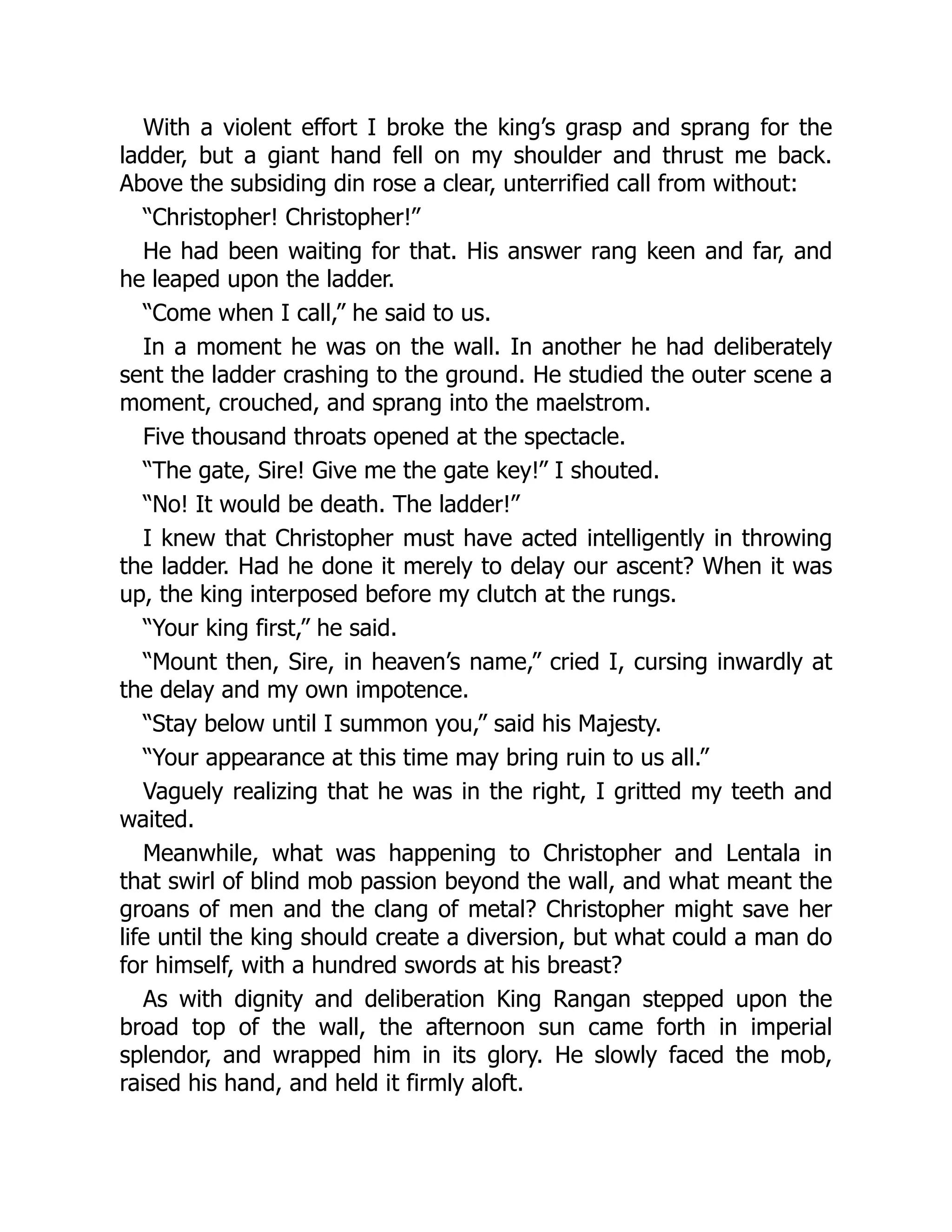 With a violent effort I broke the king’s grasp and sprang for the
ladder, but a giant hand fell on my shoulder and thrust me back.
Above the subsiding din rose a clear, unterrified call from without:
“Christopher! Christopher!”
He had been waiting for that. His answer rang keen and far, and
he leaped upon the ladder.
“Come when I call,” he said to us.
In a moment he was on the wall. In another he had deliberately
sent the ladder crashing to the ground. He studied the outer scene a
moment, crouched, and sprang into the maelstrom.
Five thousand throats opened at the spectacle.
“The gate, Sire! Give me the gate key!” I shouted.
“No! It would be death. The ladder!”
I knew that Christopher must have acted intelligently in throwing
the ladder. Had he done it merely to delay our ascent? When it was
up, the king interposed before my clutch at the rungs.
“Your king first,” he said.
“Mount then, Sire, in heaven’s name,” cried I, cursing inwardly at
the delay and my own impotence.
“Stay below until I summon you,” said his Majesty.
“Your appearance at this time may bring ruin to us all.”
Vaguely realizing that he was in the right, I gritted my teeth and
waited.
Meanwhile, what was happening to Christopher and Lentala in
that swirl of blind mob passion beyond the wall, and what meant the
groans of men and the clang of metal? Christopher might save her
life until the king should create a diversion, but what could a man do
for himself, with a hundred swords at his breast?
As with dignity and deliberation King Rangan stepped upon the
broad top of the wall, the afternoon sun came forth in imperial
splendor, and wrapped him in its glory. He slowly faced the mob,
raised his hand, and held it firmly aloft.
 