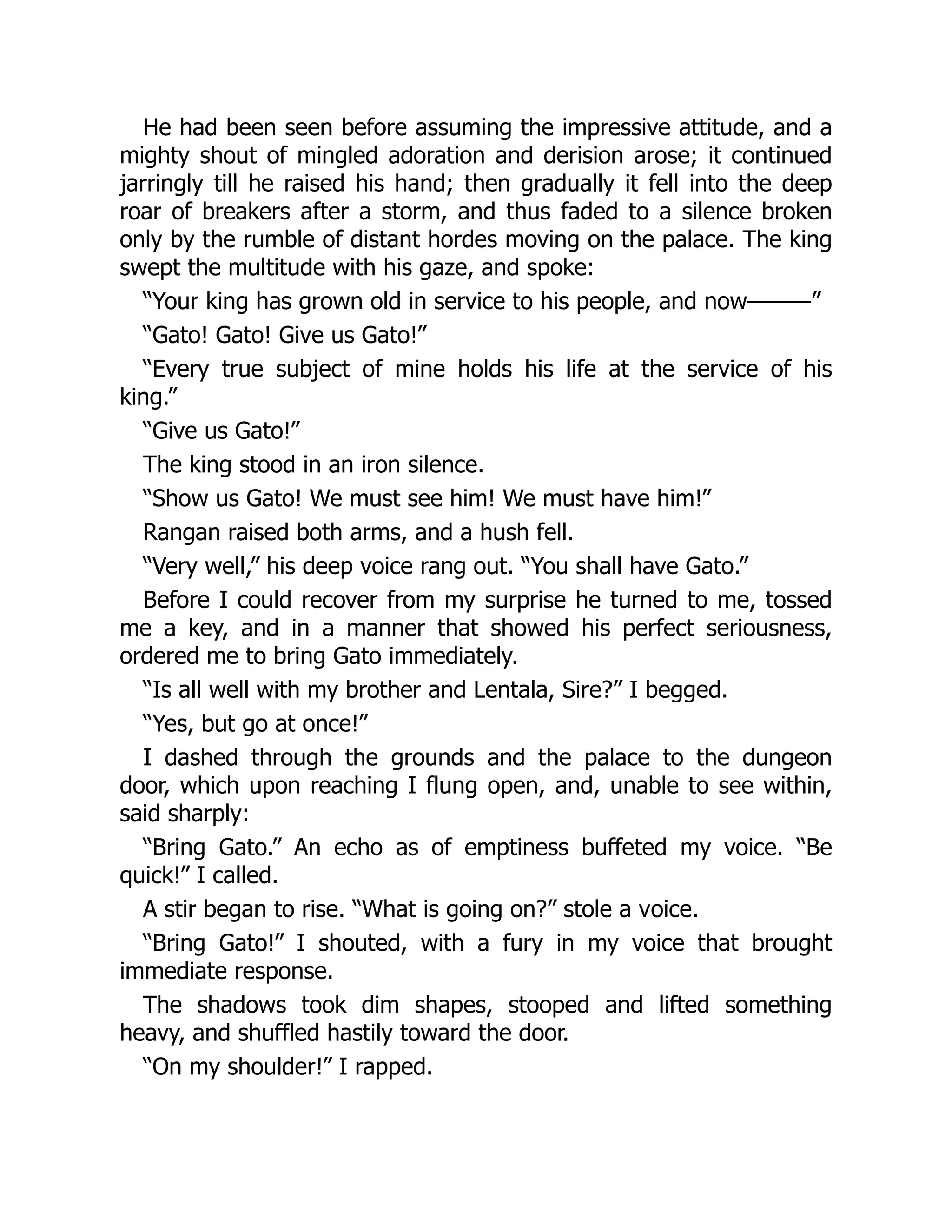 He had been seen before assuming the impressive attitude, and a
mighty shout of mingled adoration and derision arose; it continued
jarringly till he raised his hand; then gradually it fell into the deep
roar of breakers after a storm, and thus faded to a silence broken
only by the rumble of distant hordes moving on the palace. The king
swept the multitude with his gaze, and spoke:
“Your king has grown old in service to his people, and now———”
“Gato! Gato! Give us Gato!”
“Every true subject of mine holds his life at the service of his
king.”
“Give us Gato!”
The king stood in an iron silence.
“Show us Gato! We must see him! We must have him!”
Rangan raised both arms, and a hush fell.
“Very well,” his deep voice rang out. “You shall have Gato.”
Before I could recover from my surprise he turned to me, tossed
me a key, and in a manner that showed his perfect seriousness,
ordered me to bring Gato immediately.
“Is all well with my brother and Lentala, Sire?” I begged.
“Yes, but go at once!”
I dashed through the grounds and the palace to the dungeon
door, which upon reaching I flung open, and, unable to see within,
said sharply:
“Bring Gato.” An echo as of emptiness buffeted my voice. “Be
quick!” I called.
A stir began to rise. “What is going on?” stole a voice.
“Bring Gato!” I shouted, with a fury in my voice that brought
immediate response.
The shadows took dim shapes, stooped and lifted something
heavy, and shuffled hastily toward the door.
“On my shoulder!” I rapped.
 