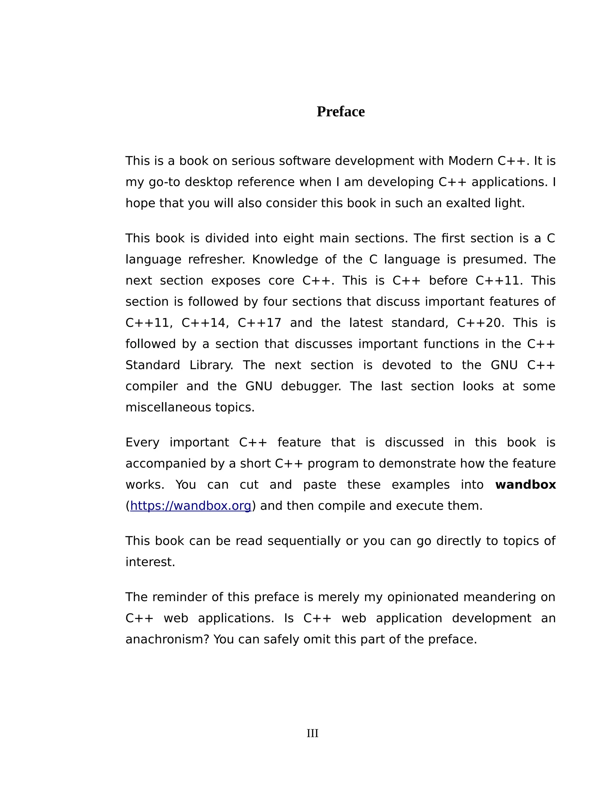 Preface
This is a book on serious software development with Modern C++. It is
my go-to desktop reference when I am developing C++ applications. I
hope that you will also consider this book in such an exalted light.
This book is divided into eight main sections. The first section is a C
language refresher. Knowledge of the C language is presumed. The
next section exposes core C++. This is C++ before C++11. This
section is followed by four sections that discuss important features of
C++11, C++14, C++17 and the latest standard, C++20. This is
followed by a section that discusses important functions in the C++
Standard Library. The next section is devoted to the GNU C++
compiler and the GNU debugger. The last section looks at some
miscellaneous topics.
Every important C++ feature that is discussed in this book is
accompanied by a short C++ program to demonstrate how the feature
works. You can cut and paste these examples into wandbox
(https://wandbox.org) and then compile and execute them.
This book can be read sequentially or you can go directly to topics of
interest.
The reminder of this preface is merely my opinionated meandering on
C++ web applications. Is C++ web application development an
anachronism? You can safely omit this part of the preface.
III
 