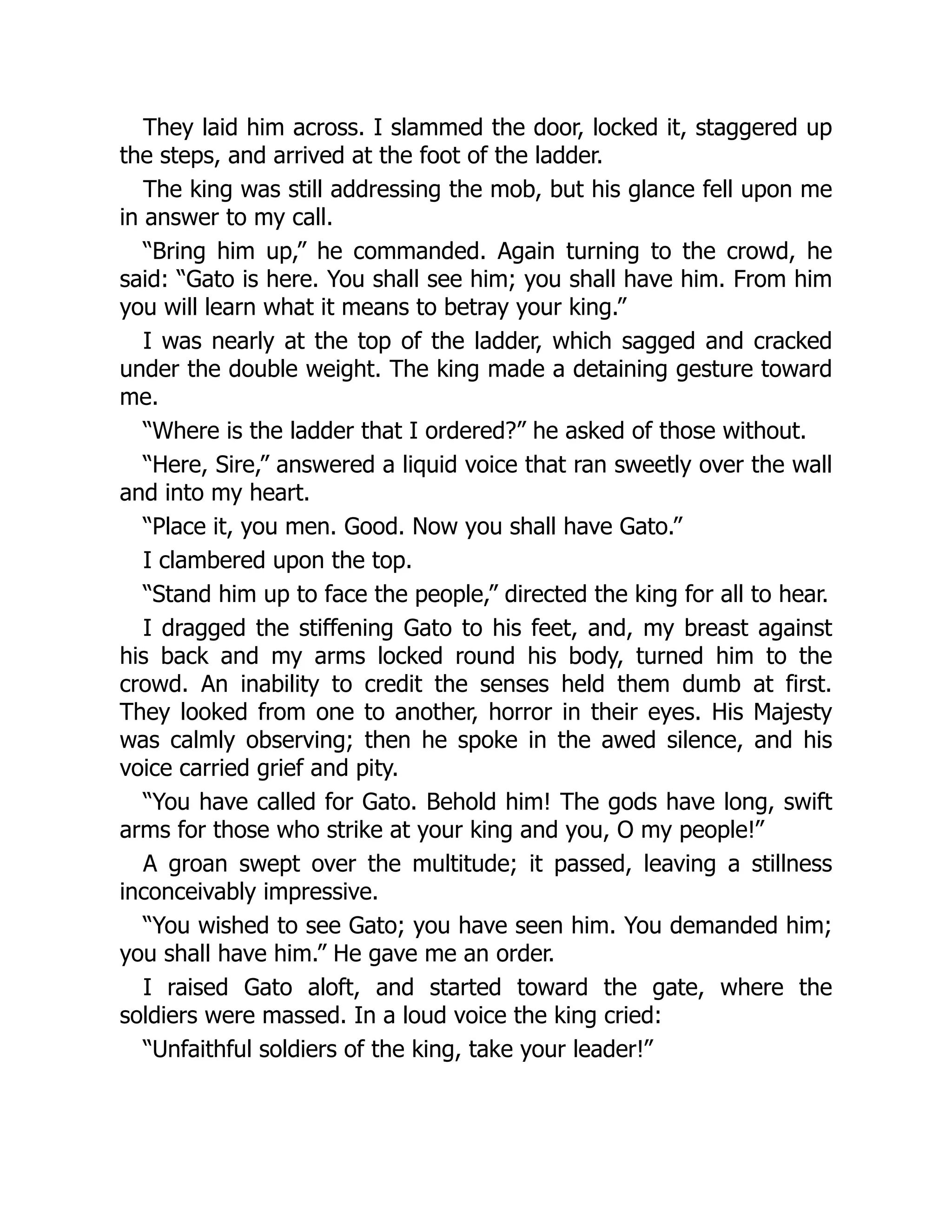 They laid him across. I slammed the door, locked it, staggered up
the steps, and arrived at the foot of the ladder.
The king was still addressing the mob, but his glance fell upon me
in answer to my call.
“Bring him up,” he commanded. Again turning to the crowd, he
said: “Gato is here. You shall see him; you shall have him. From him
you will learn what it means to betray your king.”
I was nearly at the top of the ladder, which sagged and cracked
under the double weight. The king made a detaining gesture toward
me.
“Where is the ladder that I ordered?” he asked of those without.
“Here, Sire,” answered a liquid voice that ran sweetly over the wall
and into my heart.
“Place it, you men. Good. Now you shall have Gato.”
I clambered upon the top.
“Stand him up to face the people,” directed the king for all to hear.
I dragged the stiffening Gato to his feet, and, my breast against
his back and my arms locked round his body, turned him to the
crowd. An inability to credit the senses held them dumb at first.
They looked from one to another, horror in their eyes. His Majesty
was calmly observing; then he spoke in the awed silence, and his
voice carried grief and pity.
“You have called for Gato. Behold him! The gods have long, swift
arms for those who strike at your king and you, O my people!”
A groan swept over the multitude; it passed, leaving a stillness
inconceivably impressive.
“You wished to see Gato; you have seen him. You demanded him;
you shall have him.” He gave me an order.
I raised Gato aloft, and started toward the gate, where the
soldiers were massed. In a loud voice the king cried:
“Unfaithful soldiers of the king, take your leader!”
 