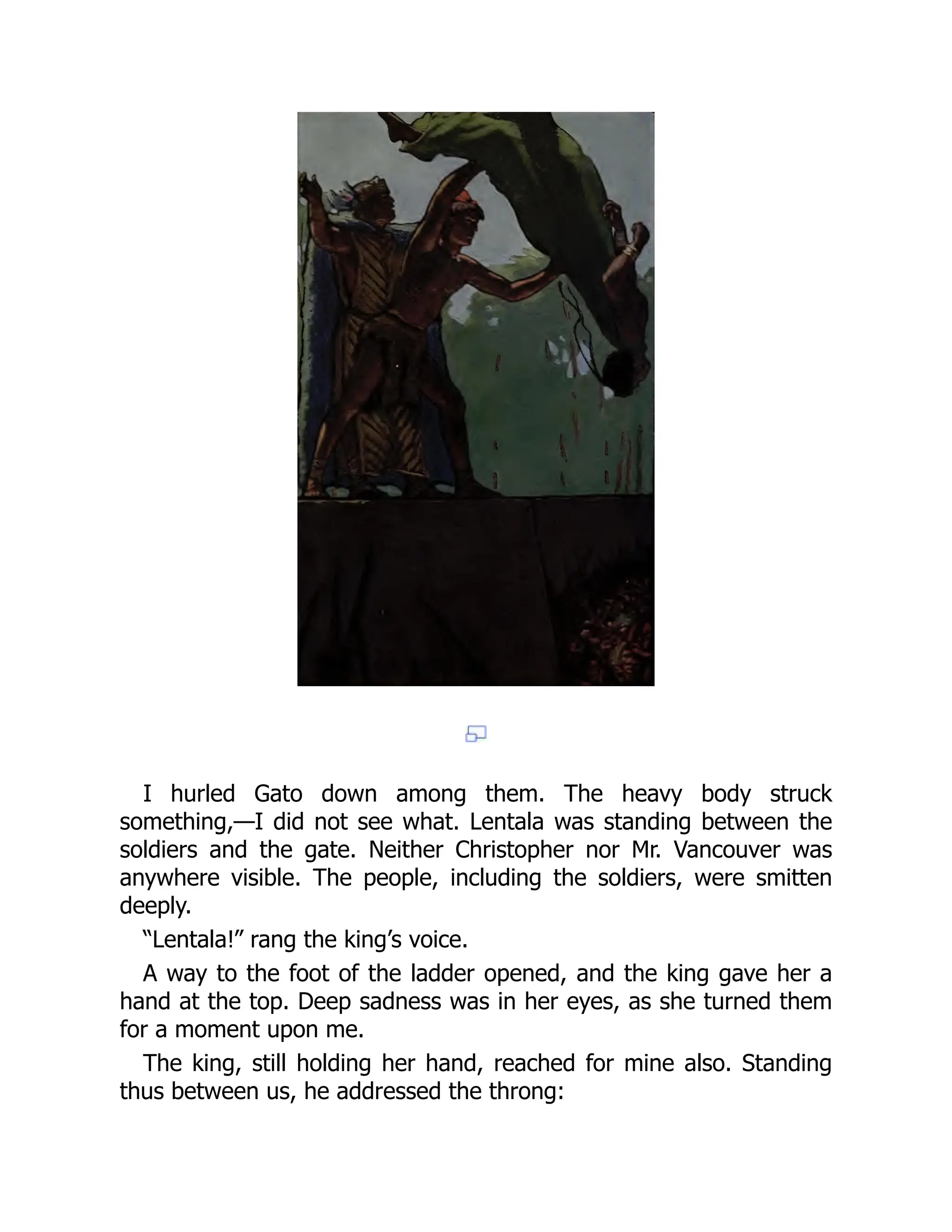 I hurled Gato down among them. The heavy body struck
something,—I did not see what. Lentala was standing between the
soldiers and the gate. Neither Christopher nor Mr. Vancouver was
anywhere visible. The people, including the soldiers, were smitten
deeply.
“Lentala!” rang the king’s voice.
A way to the foot of the ladder opened, and the king gave her a
hand at the top. Deep sadness was in her eyes, as she turned them
for a moment upon me.
The king, still holding her hand, reached for mine also. Standing
thus between us, he addressed the throng:
 