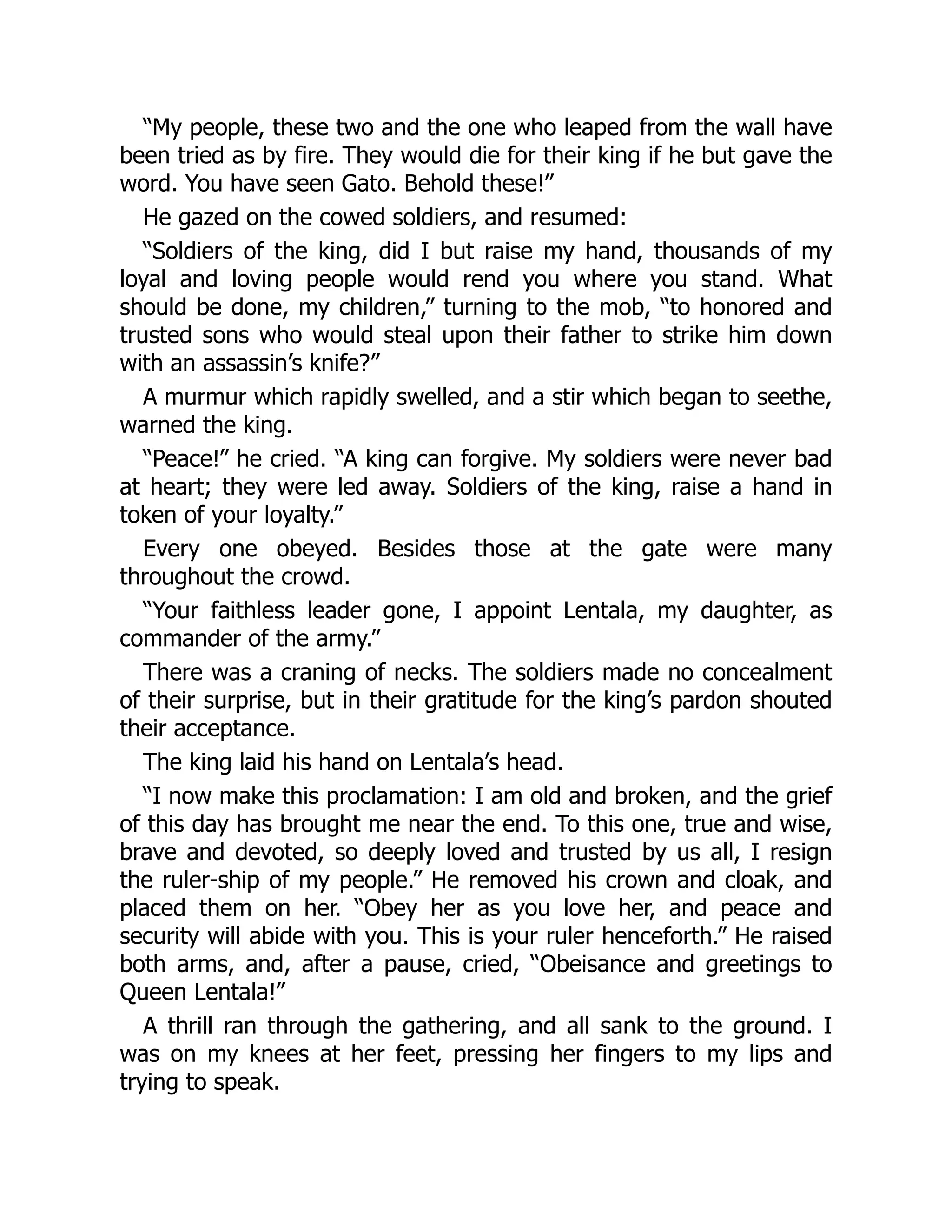 “My people, these two and the one who leaped from the wall have
been tried as by fire. They would die for their king if he but gave the
word. You have seen Gato. Behold these!”
He gazed on the cowed soldiers, and resumed:
“Soldiers of the king, did I but raise my hand, thousands of my
loyal and loving people would rend you where you stand. What
should be done, my children,” turning to the mob, “to honored and
trusted sons who would steal upon their father to strike him down
with an assassin’s knife?”
A murmur which rapidly swelled, and a stir which began to seethe,
warned the king.
“Peace!” he cried. “A king can forgive. My soldiers were never bad
at heart; they were led away. Soldiers of the king, raise a hand in
token of your loyalty.”
Every one obeyed. Besides those at the gate were many
throughout the crowd.
“Your faithless leader gone, I appoint Lentala, my daughter, as
commander of the army.”
There was a craning of necks. The soldiers made no concealment
of their surprise, but in their gratitude for the king’s pardon shouted
their acceptance.
The king laid his hand on Lentala’s head.
“I now make this proclamation: I am old and broken, and the grief
of this day has brought me near the end. To this one, true and wise,
brave and devoted, so deeply loved and trusted by us all, I resign
the ruler-ship of my people.” He removed his crown and cloak, and
placed them on her. “Obey her as you love her, and peace and
security will abide with you. This is your ruler henceforth.” He raised
both arms, and, after a pause, cried, “Obeisance and greetings to
Queen Lentala!”
A thrill ran through the gathering, and all sank to the ground. I
was on my knees at her feet, pressing her fingers to my lips and
trying to speak.
 