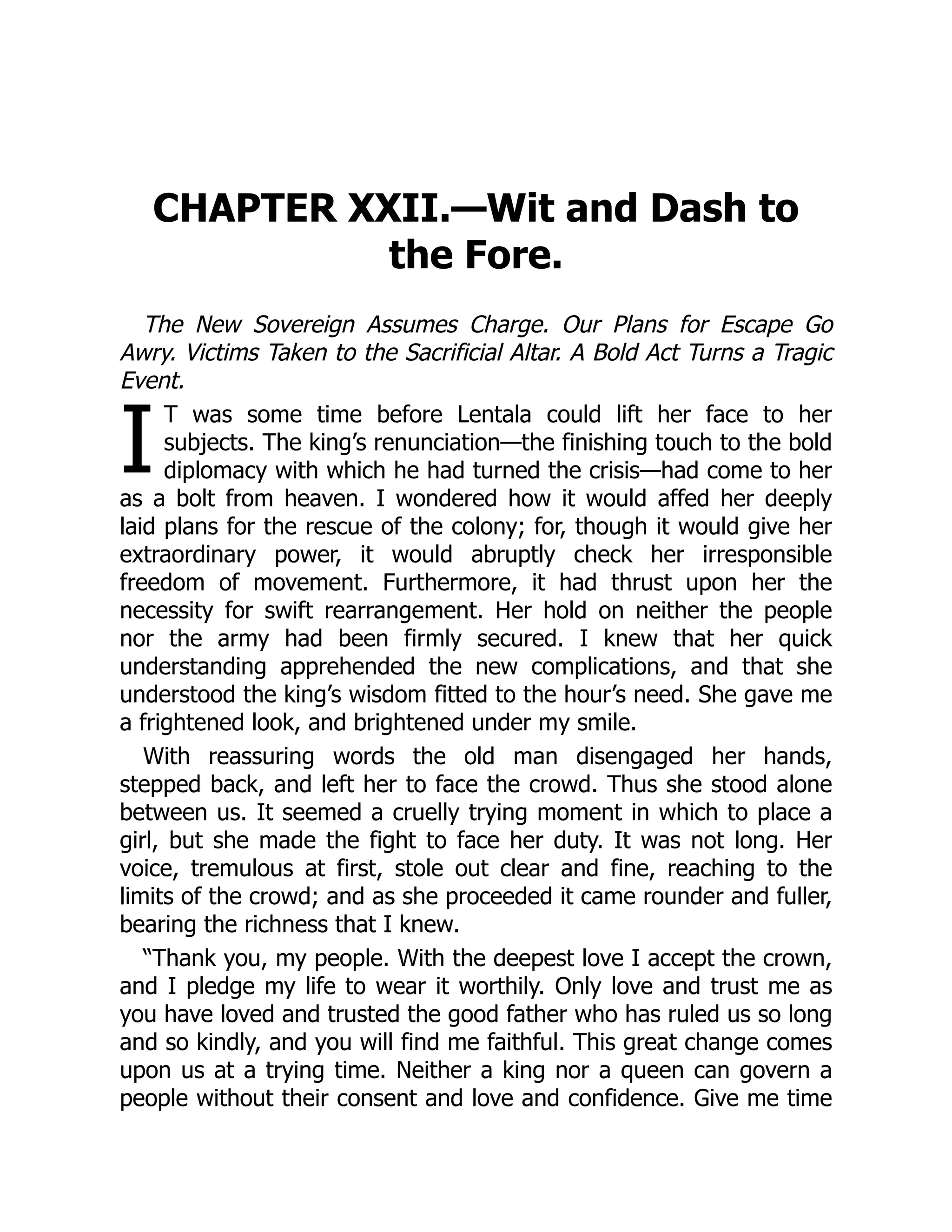 I
CHAPTER XXII.—Wit and Dash to
the Fore.
The New Sovereign Assumes Charge. Our Plans for Escape Go
Awry. Victims Taken to the Sacrificial Altar. A Bold Act Turns a Tragic
Event.
T was some time before Lentala could lift her face to her
subjects. The king’s renunciation—the finishing touch to the bold
diplomacy with which he had turned the crisis—had come to her
as a bolt from heaven. I wondered how it would affed her deeply
laid plans for the rescue of the colony; for, though it would give her
extraordinary power, it would abruptly check her irresponsible
freedom of movement. Furthermore, it had thrust upon her the
necessity for swift rearrangement. Her hold on neither the people
nor the army had been firmly secured. I knew that her quick
understanding apprehended the new complications, and that she
understood the king’s wisdom fitted to the hour’s need. She gave me
a frightened look, and brightened under my smile.
With reassuring words the old man disengaged her hands,
stepped back, and left her to face the crowd. Thus she stood alone
between us. It seemed a cruelly trying moment in which to place a
girl, but she made the fight to face her duty. It was not long. Her
voice, tremulous at first, stole out clear and fine, reaching to the
limits of the crowd; and as she proceeded it came rounder and fuller,
bearing the richness that I knew.
“Thank you, my people. With the deepest love I accept the crown,
and I pledge my life to wear it worthily. Only love and trust me as
you have loved and trusted the good father who has ruled us so long
and so kindly, and you will find me faithful. This great change comes
upon us at a trying time. Neither a king nor a queen can govern a
people without their consent and love and confidence. Give me time
 