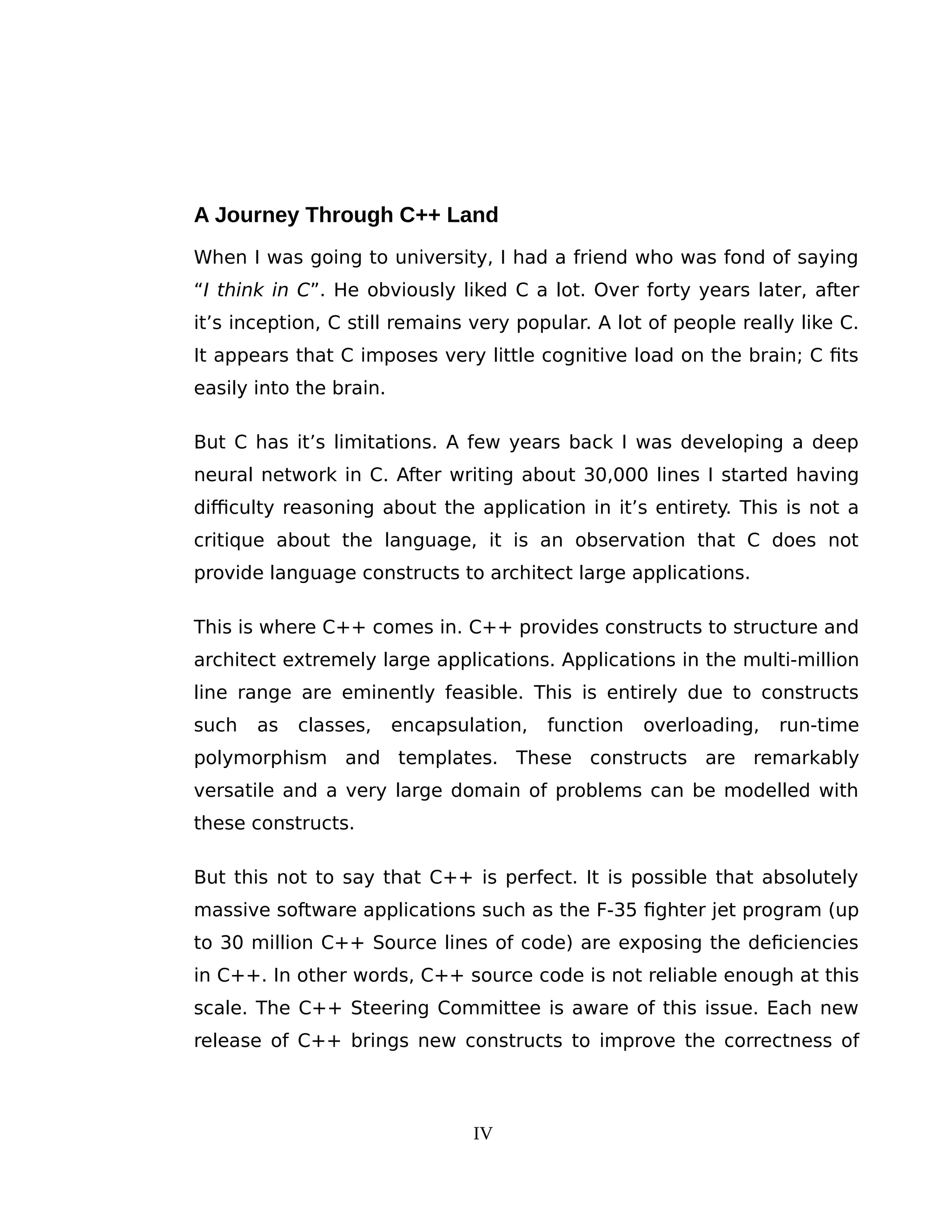 A Journey Through C++ Land
When I was going to university, I had a friend who was fond of saying
“I think in C”. He obviously liked C a lot. Over forty years later, after
it’s inception, C still remains very popular. A lot of people really like C.
It appears that C imposes very little cognitive load on the brain; C fits
easily into the brain.
But C has it’s limitations. A few years back I was developing a deep
neural network in C. After writing about 30,000 lines I started having
difficulty reasoning about the application in it’s entirety. This is not a
critique about the language, it is an observation that C does not
provide language constructs to architect large applications.
This is where C++ comes in. C++ provides constructs to structure and
architect extremely large applications. Applications in the multi-million
line range are eminently feasible. This is entirely due to constructs
such as classes, encapsulation, function overloading, run-time
polymorphism and templates. These constructs are remarkably
versatile and a very large domain of problems can be modelled with
these constructs.
But this not to say that C++ is perfect. It is possible that absolutely
massive software applications such as the F-35 fighter jet program (up
to 30 million C++ Source lines of code) are exposing the deficiencies
in C++. In other words, C++ source code is not reliable enough at this
scale. The C++ Steering Committee is aware of this issue. Each new
release of C++ brings new constructs to improve the correctness of
IV
 