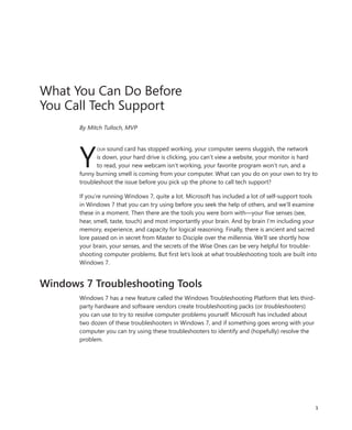 What You Can Do Before
You Call Tech Support
       By Mitch Tulloch, MVP




       Y
             our sound card has stopped working, your computer seems sluggish, the network
             is down, your hard drive is clicking, you can’t view a website, your monitor is hard
             to read, your new webcam isn’t working, your favorite program won’t run, and a
       funny burning smell is coming from your computer. What can you do on your own to try to
       troubleshoot the issue before you pick up the phone to call tech support?

       If you’re running Windows 7, quite a lot. Microsoft has included a lot of self-support tools
       in Windows 7 that you can try using before you seek the help of others, and we’ll examine
       these in a moment. Then there are the tools you were born with—your five senses (see,
       hear, smell, taste, touch) and most importantly your brain. And by brain I’m including your
       memory, experience, and capacity for logical reasoning. Finally, there is ancient and sacred
       lore passed on in secret from Master to Disciple over the millennia. We’ll see shortly how
       your brain, your senses, and the secrets of the Wise Ones can be very helpful for trouble-
       shooting computer problems. But first let’s look at what troubleshooting tools are built into
       Windows 7.


Windows 7 Troubleshooting Tools
       Windows 7 has a new feature called the Windows Troubleshooting Platform that lets third-
       party hardware and software vendors create troubleshooting packs (or troubleshooters)
       you can use to try to resolve computer problems yourself. Microsoft has included about
       two dozen of these troubleshooters in Windows 7, and if something goes wrong with your
       computer you can try using these troubleshooters to identify and (hopefully) resolve the
       problem.




                                                                                                   1
 