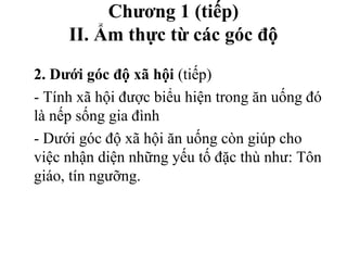 Chương 1 (tiếp)
II. Ẩm thực từ các góc độ
2. Dưới góc độ xã hội (tiếp)
- Tính xã hội được biểu hiện trong ăn uống đó
là nếp sống gia đình
- Dưới góc độ xã hội ăn uống còn giúp cho
việc nhận diện những yếu tố đặc thù như: Tôn
giáo, tín ngưỡng.
 