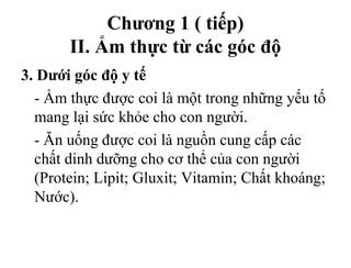 Chương 1 ( tiếp)
II. Ẩm thực từ các góc độ
3. Dưới góc độ y tế
- Ẩm thực được coi là một trong những yếu tố
mang lại sức khỏe cho con người.
- Ăn uống được coi là nguồn cung cấp các
chất dinh dưỡng cho cơ thể của con người
(Protein; Lipit; Gluxit; Vitamin; Chất khoáng;
Nước).
 