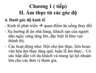 Chương 1 ( tiếp)
II. Ẩm thực từ các góc độ
4. Dưới góc độ kinh tế
- Kinh tế phát triển  quan điểm ăn uống thay đổi
- Xu hướng đi ăn nhà hàng, khách sạn của người
dân ngày càng tăng lên, đặc biệt là khu vực
thành thị.
- Các hoạt động như: Hội chợ ẩm thực, liên hoan
văn hóa ẩm thực làng quê, tuần lễ ẩm thực... Có
sức hấp dẫn với du khách và mang lại lợi nhuận
lớn cho các đơn vị tham gia.
 