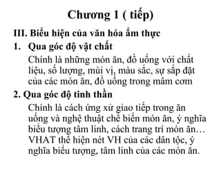 Chương 1 ( tiếp)
III. Biểu hiện của văn hóa ẩm thực
1. Qua góc độ vật chất
Chính là những món ăn, đồ uống với chất
liệu, số lượng, mùi vị, màu sắc, sự sắp đặt
của các món ăn, đồ uống trong mâm cơm
2. Qua góc độ tinh thần
Chính là cách ứng xử giao tiếp trong ăn
uống và nghệ thuật chế biến món ăn, ý nghĩa
biểu tượng tâm linh, cách trang trí món ăn…
VHAT thể hiện nét VH của các dân tộc, ý
nghĩa biểu tượng, tâm linh của các món ăn.
 