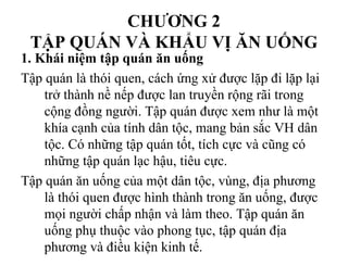 CHƯƠNG 2
TẬP QUÁN VÀ KHẨU VỊ ĂN UỐNG
1. Khái niệm tập quán ăn uống
Tập quán là thói quen, cách ứng xử được lặp đi lặp lại
trở thành nề nếp được lan truyền rộng rãi trong
cộng đồng người. Tập quán được xem như là một
khía cạnh của tính dân tộc, mang bản sắc VH dân
tộc. Có những tập quán tốt, tích cực và cũng có
những tập quán lạc hậu, tiêu cực.
Tập quán ăn uống của một dân tộc, vùng, địa phương
là thói quen được hình thành trong ăn uống, được
mọi người chấp nhận và làm theo. Tập quán ăn
uống phụ thuộc vào phong tục, tập quán địa
phương và điều kiện kinh tế.
 