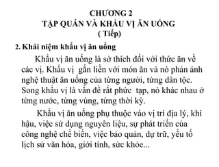 CHƯƠNG 2
TẬP QUÁN VÀ KHẨU VỊ ĂN UỐNG
( Tiếp)
2. Khái niệm khẩu vị ăn uống
Khẩu vị ăn uống là sở thích đối với thức ăn về
các vị. Khẩu vị gắn liền với món ăn và nó phản ánh
nghệ thuật ăn uống của từng người, từng dân tộc.
Song khẩu vị là vấn đề rất phức tạp, nó khác nhau ở
từng nước, từng vùng, từng thời kỳ.
Khẩu vị ăn uống phụ thuộc vào vị trí địa lý, khí
hậu, việc sử dụng nguyên liệu, sự phát triển của
công nghệ chế biến, việc bảo quản, dự trữ, yếu tố
lịch sử văn hóa, giới tính, sức khỏe...
 