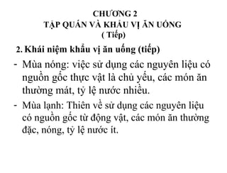 CHƯƠNG 2
TẬP QUÁN VÀ KHẨU VỊ ĂN UỐNG
( Tiếp)
2. Khái niệm khẩu vị ăn uống (tiếp)
- Mùa nóng: việc sử dụng các nguyên liệu có
nguồn gốc thực vật là chủ yếu, các món ăn
thường mát, tỷ lệ nước nhiều.
- Mùa lạnh: Thiên về sử dụng các nguyên liệu
có nguồn gốc từ động vật, các món ăn thường
đặc, nóng, tỷ lệ nước ít.
 