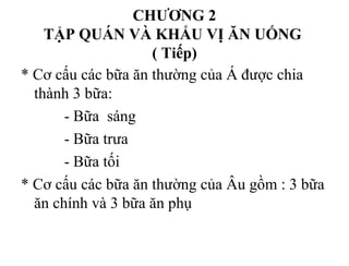 CHƯƠNG 2
TẬP QUÁN VÀ KHẨU VỊ ĂN UỐNG
( Tiếp)
* Cơ cấu các bữa ăn thường của Á được chia
thành 3 bữa:
- Bữa sáng
- Bữa trưa
- Bữa tối
* Cơ cấu các bữa ăn thường của Âu gồm : 3 bữa
ăn chính và 3 bữa ăn phụ
 