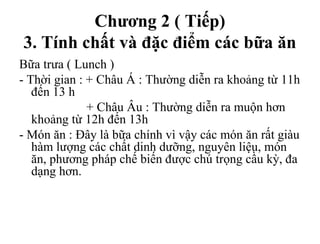 Chương 2 ( Tiếp)
3. Tính chất và đặc điểm các bữa ăn
Bữa trưa ( Lunch )
- Thời gian : + Châu Á : Thường diễn ra khoảng từ 11h
đến 13 h
+ Châu Âu : Thường diễn ra muộn hơn
khoảng từ 12h đến 13h
- Món ăn : Đây là bữa chính vì vậy các món ăn rất giàu
hàm lượng các chất dinh dưỡng, nguyên liệu, món
ăn, phương pháp chế biến được chú trọng cầu kỳ, đa
dạng hơn.
 