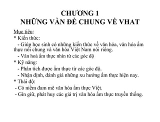 CHƯƠNG 1
NHỮNG VẦN ĐỀ CHUNG VỀ VHAT
Mục tiêu:
* Kiến thức:
- Giúp học sinh có những kiến thức về văn hóa, văn hóa ẩm
thực nói chung và văn hóa Việt Nam nói riêng.
- Văn hoá ẩm thực nhìn từ các góc độ
* Kỹ năng:
- Phân tích được ẩm thực từ các góc độ.
- Nhận định, đánh giá những xu hướng ẩm thực hiện nay.
* Thái độ:
- Có niềm đam mê văn hóa ẩm thực Việt.
- Gìn giữ, phát huy các giá trị văn hóa ẩm thực truyền thống.
 