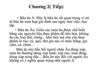 Chương 2( Tiếp)
+ Bữa ăn Á: Đây là bữa ăn rất quan trọng vì nó
là bữa ăn sum họp gia đình sau ngày làm việc, học
tập
+ Bữa ăn Âu: Gồm các món ăn được chế biến
bằng các nguyên liệu thực phẩm dễ tiêu hóa, không
ăn các loại thịt, trứng... khó tiêu mà chủ yếu thực
phẩm là rau, củ, quả, thịt gia súc có màu trắng, gia
cầm, cá, chim...
Bữa ăn này hầu hết người châu Âu dùng xúp,
mùa hè thường dùng xúp lạnh, xúp rau; mùa đông
dùng xúp nóng đặc... Bữa ăn này đối với người Âu
không có ý nghĩa quan trọng như người Á.
 