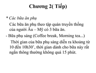 Chương 2( Tiếp)
* Các bữa ăn phụ
Các bữa ăn phụ theo tập quán truyền thống
của người Âu – Mỹ có 3 bữa ăn.
- Bữa phụ sáng (Coffee break, Morning tea...)
Thời gian của bữa phụ sáng diễn ra khoảng từ
10 đến 10h30’, thời gian dành cho bữa này rất
ngắn thông thường không quá 15 phút.
 