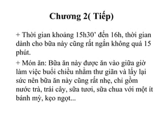 Chương 2( Tiếp)
+ Thời gian khoảng 15h30’ đến 16h, thời gian
dành cho bữa này cũng rất ngắn không quá 15
phút.
+ Món ăn: Bữa ăn này được ăn vào giữa giờ
làm việc buổi chiều nhằm thư giãn và lấy lại
sức nên bữa ăn này cũng rất nhẹ, chỉ gồm
nước trà, trái cây, sữa tươi, sữa chua với một ít
bánh mỳ, kẹo ngọt...
 