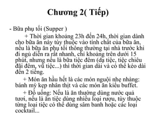 Chương 2( Tiếp)
- Bữa phụ tối (Supper )
+ Thời gian khoảng 23h đến 24h, thời gian dành
cho bữa ăn này tùy thuộc vào tính chất của bữa ăn,
nếu là bữa ăn phụ tối thông thường tại nhà trước khi
đi ngủ diễn ra rất nhanh, chỉ khoảng trên dưới 15
phút, nhưng nếu là bữa tiệc đêm (dạ tiệc, tiệc chiêu
đãi đêm, vũ tiệc...) thì thời gian dài và có thể kéo dài
đến 2 tiếng.
+ Món ăn hầu hết là các món nguội nhẹ nhàng:
bánh mỳ kẹp nhân thịt và các món ăn kiểu buffet.
+ Đồ uống: Nếu là ăn thường dùng nước quả
tươi, nếu là ăn tiệc dùng nhiều loại rượu, tùy thuộc
từng loại tiệc có thể dùng sâm banh hoặc các loại
cocktail...
 