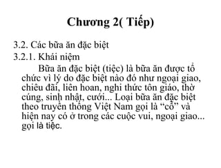 Chương 2( Tiếp)
3.2. Các bữa ăn đặc biệt
3.2.1. Khái niệm
Bữa ăn đặc biệt (tiệc) là bữa ăn được tổ
chức vì lý do đặc biệt nào đó như ngoại giao,
chiêu đãi, liên hoan, nghi thức tôn giáo, thờ
cúng, sinh nhật, cưới... Loại bữa ăn đặc biệt
theo truyền thống Việt Nam gọi là “cỗ” và
hiện nay có ở trong các cuộc vui, ngoại giao...
gọi là tiệc.
 