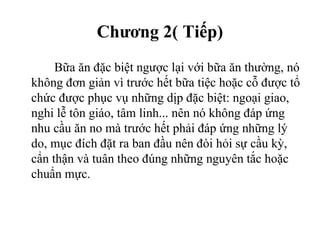 Chương 2( Tiếp)
Bữa ăn đặc biệt ngược lại với bữa ăn thường, nó
không đơn giản vì trước hết bữa tiệc hoặc cỗ được tổ
chức được phục vụ những dịp đặc biệt: ngoại giao,
nghi lễ tôn giáo, tâm linh... nên nó không đáp ứng
nhu cầu ăn no mà trước hết phải đáp ứng những lý
do, mục đích đặt ra ban đầu nên đòi hỏi sự cầu kỳ,
cẩn thận và tuân theo đúng những nguyên tắc hoặc
chuẩn mực.
 