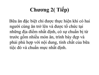 Chương 2( Tiếp)
Bữa ăn đặc biệt chỉ được thực hiện khi có hai
người cùng ăn trở lên và được tổ chức tại
những địa điểm nhất định, có sự chuẩn bị từ
trước gồm nhiều món ăn, trình bày đẹp và
phải phù hợp với nội dung, tính chất của bữa
tiệc đó và chuẩn mực nhất định.
 