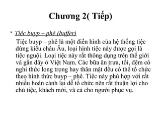 Chương 2( Tiếp)
* Tiệc buyp – phê (buffer)
Tiệc buyp – phê là một điển hình của hệ thống tiệc
đứng kiểu châu Âu, loại hình tiệc này được gọi là
tiệc nguội. Loại tiệc này rất thông dụng trên thế giới
và gần đây ở Việt Nam. Các bữa ăn trưa, tối, đêm có
nghi thức long trọng hay thân mật đều có thể tổ chức
theo hình thức buyp – phê. Tiệc này phù hợp với rất
nhiều hoàn cảnh lại dễ tổ chức nên rất thuận lợi cho
chủ tiệc, khách mời, và cả cho người phục vụ.
 