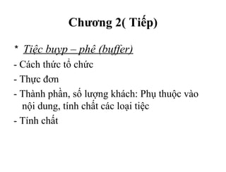 Chương 2( Tiếp)
* Tiệc buyp – phê (buffer)
- Cách thức tổ chức
- Thực đơn
- Thành phần, số lượng khách: Phụ thuộc vào
nội dung, tính chất các loại tiệc
- Tính chất
 