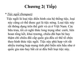 Chương 2( Tiếp)
* Tiệc ngồi (benquet)
Tiệc ngồi là loại tiệc điển hình của hệ thống tiệc, loại
này cũng có thể được gọi là tiệc nóng. Loại tiệc này
rất thông dụng trên thế giới và cả ở Việt Nam. Các
bữa trưa, tối có nghi thức long trọng như: cưới, liên
hoan tổng kết, khai trương, chiêu đãi bạn bè hay
thậm chí chiêu đãi cấp quốc gia đều có thể tổ chức
theo hình thức tiệc ngồi. Tiệc này phù hợp với rất
nhiều trường hợp mang tính phổ biến nên hầu như ở
quốc gia nào hay bất cứ ai đều biết loại tiệc này.
 