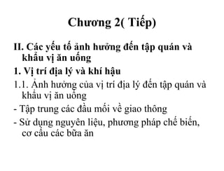 Chương 2( Tiếp)
II. Các yếu tố ảnh hưởng đến tập quán và
khẩu vị ăn uống
1. Vị trí địa lý và khí hậu
1.1. Ảnh hưởng của vị trí địa lý đến tập quán và
khẩu vị ăn uống
- Tập trung các đầu mối về giao thông
- Sử dụng nguyên liệu, phương pháp chế biến,
cơ cấu các bữa ăn
 